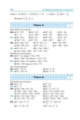 108 §5. Формули скороченого множення
звідки: х = 0, або 3х – 1 = 0, або 3х + 1 = 0; х = 0, або х = , або х = – .
Відповідь. 0; ; – . ●
Розкладіть на множники:
680. a) 7a2
– 7b2
; б) km2
– kn2
; в) 9x2
– 36; г) 4a3
– 4a;
д) x4
– x2
; е) ca2
– 9cb2
; є) 2a3
– 2b3
; ж) 27c + b3
c.
681. a) 5p2
– 5q2
; б) 3b2
– 27; в) 24 – 6a2
; г) 3y4
– 3y2
;
д) 18xy2
– 2x; е) 4k3
+ 32; є) 6a – 6ab3
; ж) a3
– a5
.
682. а) 3p2
+ 6pq + 3q2
; б) –b2
+ 2bc – c2
; в) 81 – 54b + 9b2
;
г) 2xb2
+ 8xb + 8x; д) 9a3
+ 6a2
+ a; е) m – 10m2
+ 25m3
.
683. а) 4x2
+ 8x + 4; б) n – 14nc + 49nc2
;
в) –6a2
+ 24ab – 24b2
; г) x3
– 12x2
+ 36х.
Знайдіть значення виразу:
684. а) 4x2
– 4у2
, якщо x = 51; у = 49;
б) 5a2
– 10ab + 5b2
, якщо a = 7,3; b = 2,3.
685. а) 3m2
+ 6mn + 3n2
, якщо m = 4,8; n = 5,2;
б) 10a2
– 10b2
, якщо a = 63; b = 37.
Розв’яжіть рівняння:
686. а) 8x2
– 72 = 0; б) 12x2
– 3 = 0.
687. а) 5x2
– 125 = 0; б) 50x2
– 2 = 0.
Розкладіть на множники:
688. a) a4
– n4
; б) k4
– 16.
689. a) x4
– 1; б) 81 – b4
.
690. а) 3mn + 24n – 9m – 72; б) bx4
– x4
+ bx3
– x3
;
в) –4abc – 32bc – 12ac – 96c; г) 2y4
– 2y3
a + 2y2
ab – 2y3
b;
д) 1,5a2
– 0,5a2
x + 1,5ax – 0,5ax2
; е) x2
y2
a – x2
y2
+ 5axy – 5xy.
691. a) 4ac + 2bc + 4xac + 2xbc; б) m2
a – m2
b + 3am – 3bm;
в) –a3
b – a2
b2
– a2
b – ab2
; г) 0,2x4
+ 0,6x3
y – 0,4x3
– 1,2x2
y.
692. а) x2
– 2xy + y2
– z2
; б) x2
– a2
– 2ab – b2
;
в) c2
+ 9 – 6c – k2
; г) 4x2
– 4y – y2
– 4.
 