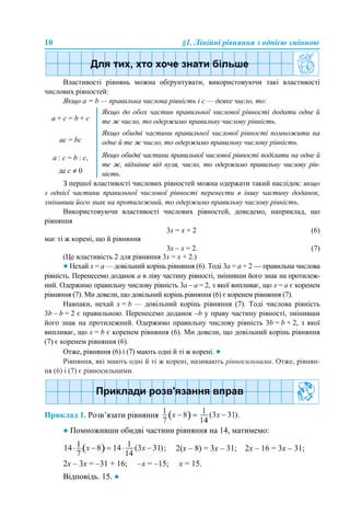 10 §1. Лінійні рівняння з однією змінною
Властивості рівнянь можна обґрунтувати, використовуючи такі властивості
числових рівностей:
Якщо a = b — правильна числова рівність і с — деяке число, то:
З першої властивості числових рівностей можна одержати такий наслідок: якщо
з однієї частини правильної числової рівності перенести в іншу частину доданок,
змінивши його знак на протилежний, то одержимо правильну числову рівність.
Використовуючи властивості числових рівностей, доведемо, наприклад, що
рівняння
3х = х + 2 (6)
має ті ж корені, що й рівняння
3х – х = 2. (7)
(Це властивість 2 для рівняння 3х = х + 2.)
● Нехай х = a — довільний корінь рівняння (6). Тоді 3а = а + 2 — правильна числова
рівність. Перенесемо доданок a в ліву частину рівності, змінивши його знак на протилеж-
ний. Одержимо правильну числову рівність 3а – а = 2, з якої випливає, що х = a є коренем
рівняння (7). Ми довели, що довільний корінь рівняння (6) є коренем рівняння (7).
Навпаки, нехай х = b — довільний корінь рівняння (7). Тоді числова рівність
3b – b = 2 є правильною. Перенесемо доданок –b у праву частину рівності, змінивши
його знак на протилежний. Одержимо правильну числову рівність 3b = b + 2, з якої
випливає, що х = b є коренем рівняння (6). Ми довели, що довільний корінь рівняння
(7) є коренем рівняння (6).
Отже, рівняння (6) і (7) мають одні й ті ж корені. ●
Рівняння, які мають одні й ті ж корені, називають рівносильними. Отже, рівнян-
ня (6) і (7) є рівносильними.
Приклад 1. Розв’язати рівняння
● Помноживши обидві частини рівняння на 14, матимемо:
2(х – 8) = 3х – 31; 2х – 16 = 3х – 31;
2х – 3х = –31 + 16; –х = –15; х = 15.
Відповідь. 15. ●
a + с = b + с
Якщо до обох частин правильної числової рівності додати одне й
те ж число, то одержимо правильну числову рівність.
aс = bс
Якщо обидві частини правильної числової рівності помножити на
одне й те ж число, то одержимо правильну числову рівність.
a : с = b : с,
де с ≠ 0
Якщо обидві частини правильної числової рівності поділити на одне й
те ж, відмінне від нуля, число, то одержимо правильну числову рів-
ність.
 