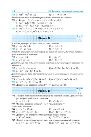 112 §5. Формули скороченого множення
720. а) 8112
– 7122
на 99; б) 483
– 193
на 29.
За допомогою мікрокалькулятора знайдіть значення многочлена:
721. а) 4х3
– 6х2
+ 5х – 3, якщо х = 5; х = 3,2; х = –2,6;
б) 1,2х3
+ 2,4х2
+ 0,5х – 1, якщо х = 1,7;
в) 4,5х4
+ 4х3
– 3,5х2
+ 2х – 1,8, якщо х = 4.
722. а) 15х3
– 8х2
+ 12х – 30, якщо х = 2; х = 1,2; х = –4;
б) 2,4х4
– 7,2х3
– 3,3х2
+ 4,5х, якщо х = 3.
Доведіть, що вираз набуває лише від’ємних значень:
723. а) –(а2
– 2а + 4); б) –x2
+ 4x – 5.
724. а) –(х2
– 2х + 2); б) –y2
+ 2y – 4.
Знайдіть найменше значення виразу та значення змінної, для якого вираз на-
буває найменшого значення:
725. a) x2
– 4x + 4; б) х2
– 4х + 7.
726. а) a2
+ 6a + 9; б) x2
– 6x + 10.
Доведіть, що для будь-якого цілого значення n значення виразу ділиться на
дане число:
727. а) (n – 2)2
+ 3n2
на 4; б) (n – 2)(2n – 7) – 2n2
– 3 на 11.
728. (n + 2)2
– n(n – 2) + 2 на 6.
Доведіть, що для будь-якого цілого значення n значення виразу не ділиться на
дане число:
729. а) (n – 5)2
+ (2n – 3)(2n + 8) на 5; б) (n – 3)(n2
– 3) – (n3
– 1) на 3.
730. (n + 3)2
– (n – 3)2
+ 3 на 12.
731. Доведіть, що значення виразу 533
– 530
ділиться на 124.
732. Знайдіть найбільше значення виразу та значення змінної, для якого ви-
раз набуває найбільшого значення:
a) –x2
+ 2x – 8; б) – а2
– 4а + 3.
733. Чи може значення виразу a2
– 4a + 7 дорівнювати 1?
Розв’яжіть рівняння:
734. а) x2
– 7x + 12 = 0; б) х2
– х – 12 = 0.
735. а) (x – 1)2
+ (x – 3)2
= 0; б) (x2
– 1)2
+ (x – 1)4
= 0.
736. Доведіть, що значення виразу ділиться на дане число:
а) 310
+ 96
на 10; б) 220
+ 225
– 222
на 29.
737. Доведіть, що не існує чисел х та у, для яких виконувалася б рівність:
а) х2
+ у2
– 2x – 2у + 3 = 0; б) 2х2
+ 2у2
– 2xу – 2x – 2у + 3 = 0.
 