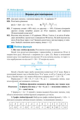 25. Лінійна функція 133
819. Для яких значень х значення виразу 15х – 6 дорівнює 3?
820. Розв’яжіть рівняння:
а) (2х + 3)(4 – (2х + 3)) = 0; б)
821. У першому сплаві є 40% міді, а в другому — 10%. Скільки кілограмів
другого сплаву потрібно додати до 10 кг першого, щоб отримати
30-відсотковий сплав міді?
822. Відстань між містами A і B дорівнює 190 км. З міста A до міста B виїж-
джає автомобіль і рухається зі швидкістю 90 км/год. На якій відстані від
міста B він буде через t год? Запишіть розв’язок у вигляді виразу зі змін-
ною. Знайдіть значення цього виразу, якщо t = 1,2.
1. Що таке лінійна функція. Розглянемо кілька прикладів.
Нехай тіло рухається рівномірно і прямолінійно зі швидкістю 20 м/с й
напрям його руху збігається з напрямом осі х (рис. 22). Якщо в початковий
момент руху тіло перебувало на відстані 35 м від початку відліку, то через t с
тіло перебуватиме на відстані S = 20t + 35 метрів від нього.
Рис. 22
Нехай у басейн через трубу щохвилини вливається 2,5 м3
води. Якщо в
початковий момент часу в басейні було 70 м3
води, то об’єм V води (у м3
), яка
буде у басейні через t хв, можна обчислити за формулою V = 2,5t + 70.
Формулами S = 20t + 35, V = 2,5t + 70, де t — незалежна змінна, зада-
ються функції, які називають лінійними.
У формулі y = kx + b змінній х можна надавати будь-яких значень, тому
область визначення лінійної функції утворюють усі числа.
2. Графік лінійної функції. Побудуємо графік лінійної функції у = 0,5х – 1.
Для цього складемо таблицю кількох значень х та відповідних значень у:
Означення
Лінійною функцією називають функцію, яку можна зада-
ти формулою виду у = kx + b, де х — незалежна змінна, k і
b — деякі числа.
х –5 –4 –3 –2 –1 0 1 2 3 4 5
у –3,5 –3 –2,5 –2 –1,5 –1 –0,5 0 0,5 1 1,5
 