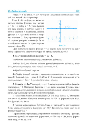 25. Лінійна функція 135
Якщо k > 0, то пряма y = kx + b утворює з додатним напрямом осі х гост-
рий кут, якщо k < 0, — тупий кут.
Щоб побудувати графік функції y = 2, досить було позначити на осі у
точку з ординатою 2 і провести через неї пряму, паралельну осі х.
4. Властивості лінійної функції y = kx + b.
1) Область визначення функції утворюють усі числа.
2) Якщо k ≠ 0, то область значень функції утворюють усі числа; якщо
k = 0, то функція набуває лише одного значення у = b.
3) Графіком функції є пряма.
4) Графік функції утворює з додатним напрямом осі х гострий кут,
якщо k > 0, тупий кут, — якщо k < 0. Якщо k = 0, то графік паралельний осі х,
зокрема, якщо k = 0 і b = 0, то він збігається з віссю х.
5. Функція у = kx. У формулі y = kx + b, якою задається лінійна функція,
покладемо b = 0. Одержимо формулу y = kx, якою задається функція, яка є
окремим, але досить важливим випадком лінійної функції і служить моделлю
багатьох реальних процесів. Розглянемо приклади.
1. Нехай тіло рухається зі швидкістю 20 м/с. Тоді шлях S м, пройдений
ним за час t с, можна обчислити за формулою S = 20t. Ця формула задає шлях
S як функцію від часу t.
2. Густина заліза дорівнює 7,8 г/см3
. Масу m г заліза, об’єм якого дорівнює
V см3
, можна обчислити за формулою m = 7,8V. Ця формула задає масу m як
функцію від об’єму V.
Перейшовши у прикладах до прийнятих позначень аргументу і функції,
матимемо функції, що задаються формулами у = 20x та у = 7,8x, тобто форму-
лами виду y = kx, де k ≠ 0.
Якщо k = 0, то формула, якою за-
дається лінійна функція, має вигляд
y = 0x + b, тобто y = b. Така функція
для всіх значень х набуває одного й
того ж значення b. Наприклад, лінійна
функція y = 2 для всіх значень х набу-
ває значення 2. Тому графіком функ-
ції є пряма, утворена точками (x; 2), де
x — будь-яке число. Ця пряма парале-
льна осі х (рис. 25). Рис. 25
 
