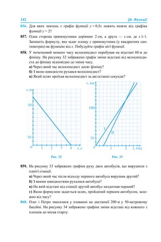 142 §6. Функції
856. Для яких значень х графік функції у = 0,5х лежить нижче від графіка
функції у = 2?
857. Одна сторона прямокутника дорівнює 2 см, а друга — х см, де х ≥ 1.
Запишіть формулу, яка задає площу у прямокутника (у квадратних сан-
тиметрах) як функцію від х. Побудуйте графік цієї функції.
858. У початковий момент часу велосипедист перебував на відстані 60 м до
фінішу. На рисунку 32 зображено графік зміни відстані від велосипеди-
ста до фінішу відповідно до зміни часу.
а) Через який час велосипедист досяг фінішу?
б) З якою швидкістю рухався велосипедист?
в) Який шлях проїхав велосипедист за дві останні секунди?
Рис. 32 Рис. 33
859. На рисунку 33 зображено графіки руху двох автобусів, що вирушили з
однієї станції.
а) Через який час після відходу першого автобуса вирушив другий?
б) З якими швидкостями рухалися автобуси?
в) На якій відстані від станції другий автобус наздогнав перший?
г) Якою формулою задається шлях, пройдений першим автобусом, зале-
жно від часу?
860. Олег і Петро змагалися у плаванні на дистанції 200 м у 50-метровому
басейні. На рисунку 34 зображено графіки зміни відстані від кожного з
хлопців до місця старту.
 