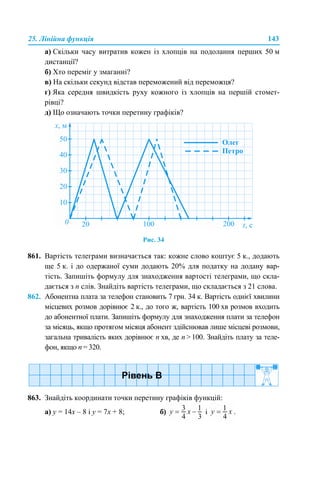 25. Лінійна функція 143
а) Скільки часу витратив кожен із хлопців на подолання перших 50 м
дистанції?
б) Хто переміг у змаганні?
в) На скільки секунд відстав переможений від переможця?
г) Яка середня швидкість руху кожного із хлопців на першій стомет-
рівці?
д) Що означають точки перетину графіків?
Рис. 34
861. Вартість телеграми визначається так: кожне слово коштує 5 к., додають
ще 5 к. і до одержаної суми додають 20% для податку на додану вар-
тість. Запишіть формулу для знаходження вартості телеграми, що скла-
дається з n слів. Знайдіть вартість телеграми, що складається з 21 слова.
862. Абонентна плата за телефон становить 7 грн. 34 к. Вартість однієї хвилини
місцевих розмов дорівнює 2 к., до того ж, вартість 100 хв розмов входить
до абонентної плати. Запишіть формулу для знаходження плати за телефон
за місяць, якщо протягом місяця абонент здійснював лише місцеві розмови,
загальна тривалість яких дорівнює n хв, де n > 100. Знайдіть плату за теле-
фон, якщо n = 320.
863. Знайдіть координати точки перетину графіків функцій:
а) у = 14х – 8 і у = 7х + 8; б) і .
 