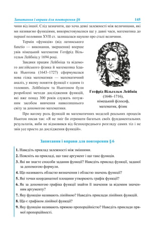 Запитання і вправи для повторення §6 145
чини від іншої. Слід зазначити, що хоча деякі залежності між величинами, які
ми називаємо функціями, використовувалися ще у давні часи, математика до
першої половини XVII ст. залишалася наукою про сталі величини.
Про вагому роль функцій як математичних моделей реальних процесів
Ньютон писав так: «Я не зміг би отримати багатьох своїх фундаментальних
результатів, якби не відмовився від безпосереднього розгляду самих тіл і не
звів усе просто до дослідження функцій».
Запитання і вправи для повторення § 6
Термін «функція» (від латинського
functio — виконання, звершення) вперше
увів німецький математик Готфрід Віль-
гельм Лейбніц у 1694 році.
Завдяки працям Лейбніца та відомо-
го англійського фізика й математика Ісаа-
ка Ньютона (1643–1727) сформувалася
нова гілка математики — математичний
аналіз, у якому поняття функції є одним із
головних. Лейбніцем та Ньютоном були
розроблені методи дослідження функцій,
які вже понад 300 років служать потуж-
ним засобом вивчення навколишнього
світу за допомогою математики.
Готфрід Вільгельм Лейбніц
(1646–1716),
німецький філософ,
математик, фізик
1. Наведіть приклад залежності між змінними.
2. Поясніть на прикладі, що таке аргумент і що таке функція.
3. Які ви знаєте способи задання функції? Наведіть приклад функції, заданої
за допомогою формули.
4. Що називають областю визначення і областю значень функції?
5. Які точки координатної площини утворюють графік функції?
6. Як за допомогою графіка функції знайти її значення за відомим значен-
ням аргументу?
7. Яку функцію називають лінійною? Наведіть приклади лінійних функцій.
8. Що є графіком лінійної функції?
9. Яку функцію називають прямою пропорційністю? Наведіть приклади пря-
мої пропорційності.
 