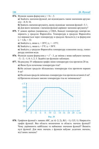 146 §6. Функції
874. Функція задана формулою у = 5х – 3.
а) Знайдіть значення функції, які відповідають таким значенням аргуме-
нту: –8; 0; 16.
б) Знайдіть значення аргументу, якому відповідає значення функції:–3; 1.
в) Для якого значення х значення функції дорівнює значенню аргументу?
875. У деяких країнах (наприклад, у США, Канаді) температуру повітря ви-
мірюють у градусах Фаренгейта. Температура в градусах Фаренгейта
(tF) виражається через температуру в градусах Цельсія (tС) за формулою
tF = 1,8tС + 32.
а) Знайдіть tF, якщо tС = 20°С; tС = –15°С.
б) Знайдіть tС, якщо tF = 5°F; tF = 50°F.
в) Знайдіть у градусах Фаренгейта температуру плавлення льоду, темпе-
ратуру кипіння води.
876. Функція задана формулою у = х2
– 3, де змінна х може набувати значень:
–3; –2; –1; 0; 1; 2; 3. Задайте цю функцію таблицею.
877. На рисунку 35 зображено графік зміни температури тіла протягом 20 хв.
а) Якою була початкова температура тіла?
б) На скільки градусів збільшилась температура тіла протягом перших
4 хв?
в) На скільки градусів змінилась температура тіла протягом останніх 6 хв?
г) Протягом скількох хвилин температура тіла не змінювалась?
Рис. 35
878. Графіком функції є ламана ABC, де A(–2; 2), B(1; –1), C(5; 1). Накресліть
графік функції. Яка область визначення та область значень функції?
Чому дорівнюють найбільше та найменше значення функції? Вкажіть
нулі функції. Для яких значень х функція набуває додатних значень;
від’ємних значень?
 