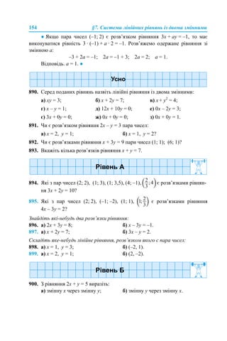 154 §7. Системи лінійних рівнянь із двома змінними
● Якщо пара чисел (–1; 2) є розв’язком рівняння 3x + аy = –1, то має
виконуватися рівність 3 · (–1) + а · 2 = –1. Розв’яжемо одержане рівняння зі
змінною а:
–3 + 2а = –1; 2а = –1 + 3; 2а = 2; а = 1.
Відповідь. а = 1. ●
890. Серед поданих рівнянь назвіть лінійні рівняння із двома змінними:
a) xy = 3; б) х + 2y = 7; в) x + y2
= 4;
г) x – y = 1; д) 12x + 10y = 0; е) 0x – 2y = 3;
є) 3x + 0y = 0; ж) 0x + 0y = 0; з) 0x + 0y = 1.
891. Чи є розв’язком рівняння 2x – y = 3 пара чисел:
а) х = 2, y = 1; б) х = 1, y = 2?
892. Чи є розв’язками рівняння x + 3y = 9 пари чисел (1; 1); (6; 1)?
893. Вкажіть кілька розв’язків рівняння x + y = 7.
894. Які з пар чисел (2; 2), (1; 3), (1; 3,5), (4; –1), є розв’язками рівнян-
ня 3x + 2y = 10?
895. Які з пар чисел (2; 2), (–1; –2), (1; 1), є розв’язками рівняння
4x – 3y = 2?
Знайдіть які-небудь два розв’язки рівняння:
896. а) 2x + 3y = 8; б) x – 3y = –1.
897. а) x + 2y = 7; б) 3x – y = 2.
Складіть яке-небудь лінійне рівняння, розв’язком якого є пара чисел:
898. а) х = 1, y = 3; б) (–2, 1).
899. а) х = 2, y = 1; б) (2, –2).
900. З рівняння 2x + y = 5 виразіть:
а) змінну х через змінну y; б) змінну y через змінну x.
 