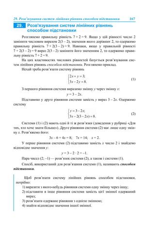 29. Розв’язування систем лінійних рівнянь способом підстановки 167
Розглянемо правильну рівність 7 + 2 = 9. Якщо у цій рівності число 2
замінити числовим виразом 2(3 – 2), значення якого дорівнює 2, то одержимо
правильну рівність 7 + 2(3 – 2) = 9. Навпаки, якщо у правильній рівності
7 + 2(3 – 2) = 9 вираз 2(3 – 2) замінити його значенням 2, то одержимо прави-
льну рівність 7 + 2 = 9.
На цих властивостях числових рівностей базується розв’язування сис-
тем лінійних рівнянь способом підстановки. Розглянемо приклад.
Нехай треба розв’язати систему рівнянь
(1)
З першого рівняння системи виразимо змінну у через змінну х:
y = 3 – 2х.
Підставимо у друге рівняння системи замість y вираз 3 – 2х. Одержимо
систему
(2)
Системи (1) і (2) мають одні й ті ж розв’язки (доведення у рубриці «Для
тих, хто хоче знати більше»). Друге рівняння системи (2) має лише одну змін-
ну х. Розв’яжемо його:
3х – 6 + 4х = 8; 7х = 14; х = 2.
У перше рівняння системи (2) підставимо замість х число 2 і знайдемо
відповідне значення у:
y = 3 – 2 · 2 = –1.
Пара чисел (2; –1) — розв’язок системи (2), а також і системи (1).
Спосіб, використаний для розв’язання системи (1), називають способом
підстановки.
Щоб розв’язати систему лінійних рівнянь способом підстановки,
потрібно:
1) виразити з якого-небудь рівняння системи одну змінну через іншу;
2) підставити в інше рівняння системи замість цієї змінної одержаний
вираз;
3) розв’язати одержане рівняння з однією змінною;
4) знайти відповідне значення іншої змінної.
 