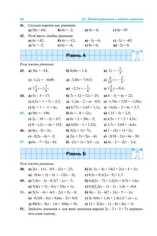 16 §1. Лінійні рівняння з однією змінною
41. Скільки коренів має рівняння:
а) 56х = 64; б) 0х = –2; в) 8х = 0; г) 0y = 0?
42. Розв’яжіть лінійне рівняння:
а) 6х = 42; б) 4х = –12; в) –3y = 6; г) –5z = –45;
д) 3х = –2; е) 0y = –4; є) 0х = 0; ж) –2х = 0.
Розв’яжіть рівняння:
43. а) 36х = –54; б) 0,04z = 1,4; в)
г) –1,2х = –0,09; д) –3,86t = 7,913; е)
є) ж) з)
44. а) 5х – 3 = 17; б) 7х + 32 = 12х + 25; в) 4 – 3y = 6y + 22;
г) 4,5z + 1 = 7z + 2,5; д) –1,2m – 2 = m – 0,9; е) –1,74х + 7,92 = –1,08х;
є) 4y + 1 = –1 + 4y; ж) 0,77х = 1,65 + 1,1х; з) –16,8х – 3 = 6х + 2,7.
45. а) 56х = –196; б) 8х = –8 + 12х; в) 1,15 – 3z = 2,5;
г) 2y – 18 = –3y + 67; д) 6х + 2 = 20х – 5; е) 4,5х + 1 = 2 + 4,5х;
є) 8 – 1,2z = –6z + 152; ж) 4,02t – 1 = 1,52t; з) 1,7х + 2,04 = –6,8х.
46. а) 6(х – 2) = 2х; б) 3(2х + 1) = 7х; в) 1 – (3х + 1) = 2х;
г) –2(2х – 4) = –3; д) 2(х + 5) = 2(х – 4); е) –3(10 – 2х) = 6х – 30.
47. а) 8х – 7 = 3(х – 4); б) –(3х + 1) = 3(3 – х); в) 6х – 2 = –2(1 – 3х).
Розв’яжіть рівняння:
48. а) 2(х – 11) – 5(5 – 2х) = –23; б) 8(–3х + 4) + 14(3 + 2х) = 4 + 2х;
в) –5(4х + 3) + 3х = –12(х – 3); г) 0,5х = 0,1(2х – 5) + 1,7.
49. а) 3,5(х – 3) – 0,7(7 – х) = –7; б) 0,4(2х – 7) + 1,2(3х + 0,7) = 1,6х;
в) 5(4(х + 1) – 9х) = 25(х + 1); г) 0,8(2,2(х – 1) – 1) – 1,4х = –0,4.
50. а) 5(3х – 6) + 4(3 – 2х) = 5х – 8; б) 9(х – 3) – 4(7 – 3х) – 5 = –3х;
в) –0,3(8 – 4х) = 0,6(х – 3) + 0,9; г) 2(–0,9х + 1,4) + 1,4(1,5 + х) = х;
д) 40(5х – 8(х – 1)) = 160(х + 9); е) 12 + 3(2(х – 1) – 4) = 6(х + 1).
51. Знайдіть значення x, для яких значення виразів 2х – 3 і –3 + 7х дорівню-
ють одне одному.
 