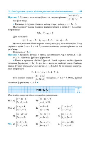 29. Розв’язування систем лінійних рівнянь способом підстановки 169
Приклад 2. Для яких значень коефіцієнта а система рівнянь не
має розв’язку?
● Виразимо із другого рівняння змінну х через змінну у: х = 2у + 3.
Підставивши у перше рівняння системи замість х вираз 2у + 3, одержи-
мо рівняння:
3(2у + 3) – ау = 2.
Далі матимемо:
6у + 9 – ау = 2; 6у – ау = 2 – 9; (6 – а)у = –7.
Останнє рівняння не має коренів лише у випадку, коли коефіцієнт біля у
дорівнює нулю: 6 – а = 0; а = 6. Для цього значення а система рівнянь не має
розв’язку.
Відповідь. а = 6. ●
Приклад 3. Графіком функції є пряма, що проходить через точки A(–1; 2) і
B(2; 5). Задати цю функцію формулою.
● Пряма є графіком лінійної функції. Нехай шукана лінійна функція
задається формулою у = kx + b, де k і b — поки що невідомі числа. Оскільки
графік функції проходить через точки A(–1; 2) і B(2; 5), то повинні виконува-
тися дві рівності
2 = k · (–1) + b і 5 = k · 2 + b.
Розв’язавши систему знайдемо: k = 1, b = 3. Отже, функція
задається формулою у = х + 3. ●
Розв’яжіть систему рівнянь способом підстановки:
953. а) б)
954. а) б) в)
г) д) е)
955. а) б) в)
 