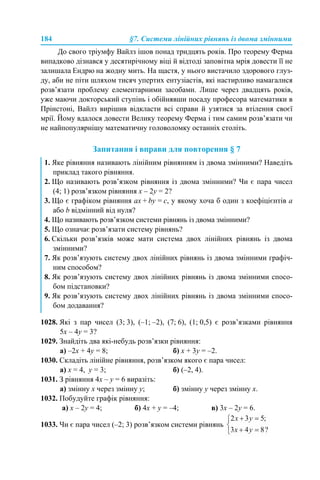 184 §7. Системи лінійних рівнянь із двома змінними
До свого тріумфу Вайлз ішов понад тридцять років. Про теорему Ферма
випадково дізнався у десятирічному віці й відтоді заповітна мрія довести її не
залишала Ендрю на жодну мить. На щастя, у нього вистачило здорового глуз-
ду, аби не піти шляхом тисяч упертих ентузіастів, які настирливо намагалися
розв’язати проблему елементарними засобами. Лише через двадцять років,
уже маючи докторський ступінь і обійнявши посаду професора математики в
Прінстоні, Вайлз вирішив відкласти всі справи й узятися за втілення своєї
мрії. Йому вдалося довести Велику теорему Ферма і тим самим розв’язати чи
не найпопулярнішу математичну головоломку останніх століть.
Запитання і вправи для повторення § 7
1028. Які з пар чисел (3; 3), (–1; –2), (7; 6), (1; 0,5) є розв’язками рівняння
5x – 4y = 3?
1029. Знайдіть два які-небудь розв’язки рівняння:
а) –2x + 4y = 8; б) x + 3y = –2.
1030. Складіть лінійне рівняння, розв’язком якого є пара чисел:
а) х = 4, y = 3; б) (–2, 4).
1031. З рівняння 4x – y = 6 виразіть:
а) змінну х через змінну y; б) змінну y через змінну x.
1032. Побудуйте графік рівняння:
а) x – 2y = 4; б) 4x + y = –4; в) 3x – 2y = 6.
1033. Чи є пара чисел (–2; 3) розв’язком системи рівнянь
1. Яке рівняння називають лінійним рівнянням із двома змінними? Наведіть
приклад такого рівняння.
2. Що називають розв’язком рівняння із двома змінними? Чи є пара чисел
(4; 1) розв’язком рівняння х – 2у = 2?
3. Що є графіком рівняння aх + by = c, у якому хоча б один з коефіцієнтів а
або b відмінний від нуля?
4. Що називають розв’язком системи рівнянь із двома змінними?
5. Що означає розв’язати систему рівнянь?
6. Скільки розв’язків може мати система двох лінійних рівнянь із двома
змінними?
7. Як розв’язують систему двох лінійних рівнянь із двома змінними графіч-
ним способом?
8. Як розв’язують систему двох лінійних рівнянь із двома змінними спосо-
бом підстановки?
9. Як розв’язують систему двох лінійних рівнянь із двома змінними спосо-
бом додавання?
 