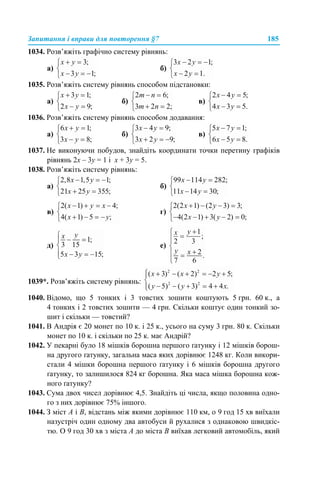 Запитання і вправи для повторення §7 185
1034. Розв’яжіть графічно систему рівнянь:
а) б)
1035. Розв’яжіть систему рівнянь способом підстановки:
а) б) в)
1036. Розв’яжіть систему рівнянь способом додавання:
а) б) в)
1037. Не виконуючи побудов, знайдіть координати точки перетину графіків
рівнянь 2х – 3у = 1 і х + 3у = 5.
1038. Розв’яжіть систему рівнянь:
а) б)
в) г)
д) е)
1039*. Розв’яжіть систему рівнянь:
1040. Відомо, що 5 тонких i 3 товстих зошити коштують 5 грн. 60 к., а
4 тонких i 2 товстих зошити — 4 грн. Скільки коштує один тонкий зо-
шит і скільки — товстий?
1041. В Андрія є 20 монет по 10 к. і 25 к., усього на суму 3 грн. 80 к. Скільки
монет по 10 к. і скільки по 25 к. має Андрій?
1042. У пекарні було 18 мішків борошна першого ґатунку і 12 мішків борош-
на другого ґатунку, загальна маса яких дорівнює 1248 кг. Коли викори-
стали 4 мішки борошна першого ґатунку і 6 мішків борошна другого
ґатунку, то залишилося 824 кг борошна. Яка маса мішка борошна кож-
ного ґатунку?
1043. Сума двох чисел дорівнює 4,5. Знайдіть ці числа, якщо половина одно-
го з них дорівнює 75% іншого.
1044. З міст А і В, відстань між якими дорівнює 110 км, о 9 год 15 хв виїхали
назустріч один одному два автобуси й рухалися з однаковою швидкіс-
тю. О 9 год 30 хв з міста А до міста В виїхав легковий автомобіль, який
 