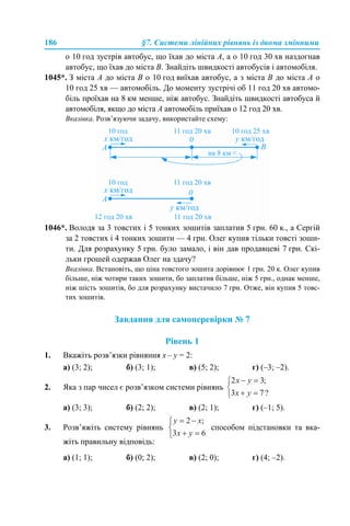 186 §7. Системи лінійних рівнянь із двома змінними
о 10 год зустрів автобус, що їхав до міста А, а о 10 год 30 хв наздогнав
автобус, що їхав до міста В. Знайдіть швидкості автобусів і автомобіля.
1045*. З міста А до міста В о 10 год виїхав автобус, а з міста В до міста А о
10 год 25 хв — автомобіль. До моменту зустрічі об 11 год 20 хв автомо-
біль проїхав на 8 км менше, ніж автобус. Знайдіть швидкості автобуса й
автомобіля, якщо до міста А автомобіль приїхав о 12 год 20 хв.
Вказівка. Розв’язуючи задачу, використайте схему:
1046*. Володя за 3 товстих i 5 тонких зошитів заплатив 5 грн. 60 к., а Сергій
за 2 товстих i 4 тонких зошити — 4 грн. Олег купив тільки товсті зоши-
ти. Для розрахунку 5 грн. було замало, і він дав продавцеві 7 грн. Скі-
льки грошей одержав Олег на здачу?
Вказівка. Встановіть, що ціна товстого зошита дорівнює 1 грн. 20 к. Олег купив
більше, ніж чотири таких зошити, бо заплатив більше, ніж 5 грн., однак менше,
ніж шість зошитів, бо для розрахунку вистачило 7 грн. Отже, він купив 5 товс-
тих зошитів.
Завдання для самоперевірки № 7
Рівень 1
1. Вкажіть розв’язки рівняння х – у = 2:
а) (3; 2); б) (3; 1); в) (5; 2); г) (–3; –2).
2. Яка з пар чисел є розв’язком системи рівнянь
а) (3; 3); б) (2; 2); в) (2; 1); г) (–1; 5).
3. Розв’яжіть систему рівнянь способом підстановки та вка-
жіть правильну відповідь:
а) (1; 1); б) (0; 2); в) (2; 0); г) (4; –2).
 
