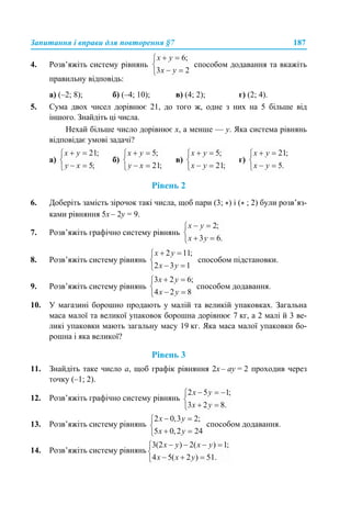 Запитання і вправи для повторення §7 187
4. Розв’яжіть систему рівнянь способом додавання та вкажіть
правильну відповідь:
а) (–2; 8); б) (–4; 10); в) (4; 2); г) (2; 4).
5. Сума двох чисел дорівнює 21, до того ж, одне з них на 5 більше від
іншого. Знайдіть ці числа.
Нехай більше число дорівнює х, а менше — у. Яка система рівнянь
відповідає умові задачі?
а) б) в) г)
Рівень 2
6. Доберіть замість зірочок такі числа, щоб пари (3; *) і (* ; 2) були розв’яз-
ками рівняння 5х – 2у = 9.
7. Розв’яжіть графічно систему рівнянь
8. Розв’яжіть систему рівнянь способом підстановки.
9. Розв’яжіть систему рівнянь способом додавання.
10. У магазині борошно продають у малій та великій упаковках. Загальна
маса малої та великої упаковок борошна дорівнює 7 кг, а 2 малі й 3 ве-
ликі упаковки мають загальну масу 19 кг. Яка маса малої упаковки бо-
рошна і яка великої?
Рівень 3
11. Знайдіть таке число а, щоб графік рівняння 2х – ау = 2 проходив через
точку (–1; 2).
12. Розв’яжіть графічно систему рівнянь
13. Розв’яжіть систему рівнянь способом додавання.
14. Розв’яжіть систему рівнянь
 
