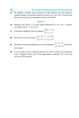 188 §7. Системи лінійних рівнянь із двома змінними
15. За цукерки і печиво мама заплатила 15 грн. Відомо, що 25% вартості
цукерок менші, ніж третина вартості печива, на 1 грн. 50 к. Скільки гри-
вень мама заплатила за цукерки і скільки за печиво?
Рівень 4
16. Знайдіть такі числа а і b, щоб графік рівняння 2ах – (b + 2)у = 2 прохо-
див через точки (–1; 4) і (2; 2).
17. Розв’яжіть графічно систему рівнянь
18. Розв’яжіть систему рівнянь
19. Для якого значення коефіцієнта а система рівнянь має безліч
розв’язків?
20. Є сталь двох сортів із вмістом нікелю 5% і 40%. Скільки сталі кожного
сорту потрібно взяти, щоб після переплавки одержати 70 т сталі, яка
містила б 30% нікелю?
 
