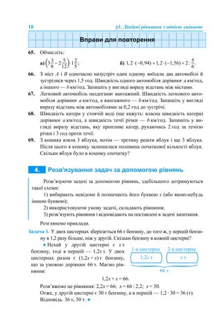 18 §1. Лінійні рівняння з однією змінною
65. Обчисліть:
а) б)
66. З міст А і В одночасно назустріч один одному виїхали два автомобілі й
зустрілися через 1,5 год. Швидкість одного автомобіля дорівнює а км/год,
а іншого — b км/год. Запишіть у вигляді виразу відстань між містами.
67. Легковий автомобіль наздоганяє вантажний. Швидкість легкового авто-
мобіля дорівнює а км/год, а вантажного — b км/год. Запишіть у вигляді
виразу відстань між автомобілями за 0,2 год до зустрічі.
68. Швидкість катера у стоячій воді (ще кажуть: власна швидкість катера)
дорівнює а км/год, а швидкість течії річки — b км/год. Запишіть у ви-
гляді виразу відстань, яку пропливе катер, рухаючись 2 год за течією
річки і 3 год проти течії.
69. З кошика взяли 3 яблука, потім — третину решти яблук і ще 3 яблука.
Після цього в кошику залишилася половина початкової кількості яблук.
Скільки яблук було в кошику спочатку?
Розглянемо приклади.
Задача 1. У двох цистернах зберігається 66 т бензину, до того ж, у першій бензи-
ну в 1,2 разу більше, ніж у другій. Скільки бензину в кожній цистерні?
1,2х + х = 66.
Розв’яжемо це рівняння: 2,2х = 66; х = 66 : 2,2; х = 30.
Отже, у другій цистерні є 30 т бензину, а в першій — 1,2 · 30 = 36 (т).
Відповідь. 36 т, 30 т. ●
Розв’язуючи задачі за допомогою рівнянь, здебільшого дотримуються
такої схеми:
1) вибирають невідоме й позначають його буквою x (або якою-небудь
іншою буквою);
2) використовуючи умову задачі, складають рівняння;
3) розв’язують рівняння і відповідають на поставлені в задачі запитання.
● Нехай у другій цистерні є х т
бензину, тоді в першій — 1,2х т. У двох
цистернах разом є (1,2х + х) т бензину,
що за умовою дорівнює 66 т. Маємо рів-
няння:
 