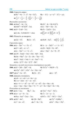 190 Задачі за курс алгебри 7 класу
1060. Спростіть вираз:
а) 8а2
+ 4а – 3 – (7 – 8а + 3а2
); б) х – 3х2
у – ху + (х2
– 3х2
у + ху);
в)
Виконайте множення:
1061. а) 4а(а2
– 4а + 3); б) (2х2
– 4х + 8)(–0,5х2
);
в) (4ab2
+ 9а2
)(2b2
– 3a); г) (a – 7)(b + 1)(c – 2).
1062. а) (b + 2c)(b – 2c); б) (5x – 2y)(5x + 2y);
в) (1,4a – 0,3b)(0,3b + 1,4a); г)
1063. Піднесіть до квадрата:
а) (2х + 3)2
; б) (3с – 1)2
; в) (0,4b – 5а)2
; г)
Спростіть вираз:
1064. а) (х – 3)(х2
+ х + 3) – х3
; б) 3с – (с – 2)(2с2
– с + 1) – 5с2
;
в) (5 + х)(5 – х) + х2
; г) (2b – 9)(2b + 9) – 4b2
;
д) (n – 1)(n2
+ n + 1) – n3
; е) (а + 3)(а2
– 3а + 9) – 27.
1065. а) (10 – 3m)(2 + 3m) + (5m – 4)(5 – 2m);
б) (4a + 9)(a2
– 2a + 2) – (4a – 7)(а + 1)2
;
в) (n2
– 3n)(1 + 3n)(–1 + n) – 3n(n3
+ 1);
г) (4y – 5y2
)2
+ (2y + 5y2
)2
– 20y2
.
Запишіть у вигляді многочлена стандартного вигляду:
1066. а) (b + 2)(b – 2)(b2
+ 4); б) 15х3
(х2
+ 10)(10 – х2
);
в) а5
(а4
– (2а3
+ а2
(а2
– 2а + 3))) + 4а7
.
1067*.а) (а2
+ 2а – 2)2
; б) (5x – 2)3
; в) (с – 3)4
.
1068. Доведіть тотожність:
а) у(b – x) + x(b + y) = b(x + y);
б) (–m + n)(m – n) = –(n – m)2
;
в) (a + b + c + d)2
– (a + b)2
– (c + d)2
= 2(a + b)(c + d);
г) (n + 1)(n + 3)(n + 5)(n + 7) + 7 = (n2
+ 8n + 8)(n2
+ 8n + 14).
Розкладіть на множники:
1069. а) 2x + 2ху; б) а2
– 2а; в) 12xу3
+ 8ху2
– 16х2
у.
1070. а) ах – ay + 3x – 3y; б) x2
у – 2х + xy – 2;
в) 9уа – 6yа2
+ 2axy – 3xy; г) 8x2
a – 15y3
– 10x2
y + 12ay2
.
1071. а) 9n2
– 4m2
; б) 120 – 30a4
; в) 27х3
+ 0,008у3
;
г) х3
– (m – n)3
; д) a2
+ 8а + 16; е) 6х2
– 24ху + 24у2
.
 