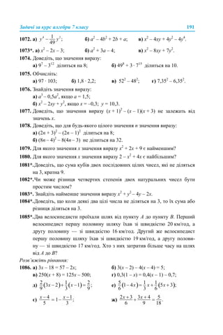 Задачі за курс алгебри 7 класу 191
1072. a) б) а2
– 4b2
+ 2b + a; в) х2
– 4ху + 4у2
– 4у4
.
1073*. а) x2
– 2x – 3; б) а2
+ 3а – 4; в) х2
– 8ху + 7у2
.
1074. Доведіть, що значення виразу:
а) 97
– 312
ділиться на 8; б) 498
+ 3 · 715
ділиться на 10.
1075. Обчисліть:
а) 97 · 103; б) 1,8 · 2,2; в) 522
– 482
; г) 7,352
– 6,352
.
1076. Знайдіть значення виразу:
а) а3
– 0,5а2
, якщо а = 1,5;
б) х2
– 2xy + y2
, якщо x = –0,3; y = 10,3.
1077. Доведіть, що значення виразу (х + 1)2
– (х – 1)(х + 3) не залежать від
значень х.
1078. Доведіть, що для будь-якого цілого значення n значення виразу:
а) (2n + 3)2
– (2n – 1)2
ділиться на 8;
б) (8n – 4)2
– 8(4n – 3) не ділиться на 32.
1079. Для якого значення х значення виразу х2
+ 2х + 9 є найменшим?
1080. Для якого значення х значення виразу 2 – х2
+ 4х є найбільшим?
1081*.Доведіть, що сума кубів двох послідовних цілих чисел, які не діляться
на 3, кратна 9.
1082*.Чи може різниця четвертих степенів двох натуральних чисел бути
простим числом?
1083*. Знайдіть найменше значення виразу х2
+ у2
– 4у – 2x.
1084*.Доведіть, що коли деякі два цілі числа не діляться на 3, то їх сума або
різниця діляться на 3.
1085*.Два велосипедисти проїхали шлях від пункту А до пункту В. Перший
велосипедист першу половину шляху їхав зі швидкістю 20 км/год, а
другу половину — зі швидкістю 16 км/год. Другий же велосипедист
першу половину шляху їхав зі швидкістю 19 км/год, а другу полови-
ну — зі швидкістю 17 км/год. Хто з них затратив більше часу на шлях
від А до В?
Розв’яжіть рівняння:
1086. а) 3х – 18 = 57 – 2х; б) 3(x – 2) – 4(х – 4) = 5;
в) 250(х + 8) = 125х – 500; г) 0,3(1 – x) = 0,4(х – 1) – 0,7;
д) е)
є) ж)
 