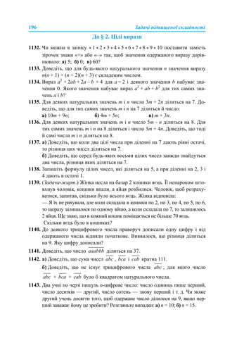 196 Задачі підвищеної складності
До § 2. Цілі вирази
1132. Чи можна в запису * 1 * 2 * 3 * 4 * 5 * 6 * 7 * 8 * 9 * 10 поставити замість
зірочок знаки «+» або «–» так, щоб значення одержаного виразу дорів-
нювало: а) 5; б) 0; в) 60?
1133. Доведіть, що для будь-якого натурального значення n значення виразу
n(n + 1) + (n + 2)(n + 3) є складеним числом.
1134. Вираз а2
+ 2аb + 2a – b + 4 для a = 2 і деякого значення b набуває зна-
чення 0. Якого значення набуває вираз а2
+ аb + b2
для тих самих зна-
чень a і b?
1135. Для деяких натуральних значень m і n число 3m + 2n ділиться на 7. До-
ведіть, що для тих самих значень m і n на 7 ділиться й число:
а) 10m + 9n; б) 4m + 5n; в) m + 3n.
1136. Для деяких натуральних значень m і n число 5m – n ділиться на 8. Для
тих самих значень m і n на 8 ділиться і число 3m + 4n. Доведіть, що тоді
й самі числа m і n діляться на 8.
1137. а) Доведіть, що коли два цілі числа при діленні на 7 дають рівні остачі,
то різниця цих чисел ділиться на 7.
б) Доведіть, що серед будь-яких восьми цілих чисел завжди знайдуться
два числа, різниця яких ділиться на 7.
1138. Запишіть формулу цілих чисел, які діляться на 5, а при діленні на 2, 3 і
4 дають в остачі 1.
1139. (Задача-жарт.) Жінка несла на базар 2 кошики яєць. Її ненароком што-
вхнув чоловік, кошики впали, а яйця розбилися. Чоловік, щоб розраху-
ватися, запитав, скільки було всього яєць. Жінка відповіла:
— Я їх не рахувала, але коли складала в кошики по 2, по 3, по 4, по 5, по 6,
то щоразу залишалося по одному яйцю, а коли складала по 7, то залишилось
2 яйця. Ще знаю, що в кожний кошик поміщається не більше 70 яєць.
Скільки яєць було в кошиках?
1140. До деякого трицифрового числа праворуч дописали одну цифру і від
одержаного числа відняли початкове. Виявилося, що різниця ділиться
на 9. Яку цифру дописали?
1141. Доведіть, що число ділиться на 37.
1142. а) Доведіть, що сума чисел , і кратна 111.
б) Доведіть, що не існує трицифрового числа , для якого число
+ + було б квадратом натурального числа.
1143. Два учні по черзі пишуть n-цифрове число: число одиниць пише перший,
число десятків — другий, число сотень — знову перший і т. д. Чи може
другий учень досягти того, щоб одержане число ділилося на 9, якщо пер-
ший заважає йому це зробити? Розгляньте випадки: а) n = 10; б) n = 15.
 