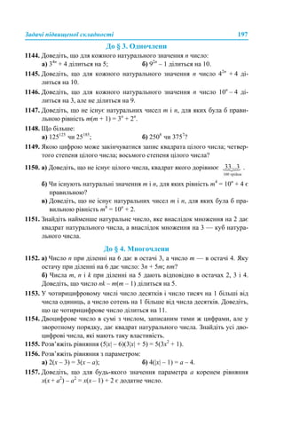 Задачі підвищеної складності 197
До § 3. Одночлени
1144. Доведіть, що для кожного натурального значення n число:
а) 34n
+ 4 ділиться на 5; б) 92n
– 1 ділиться на 10.
1145. Доведіть, що для кожного натурального значення n число 42n
+ 4 ді-
литься на 10.
1146. Доведіть, що для кожного натурального значення n число 10n
– 4 ді-
литься на 3, але не ділиться на 9.
1147. Доведіть, що не існує натуральних чисел m і n, для яких була б прави-
льною рівність m(m + 1) = 3n
+ 2n
.
1148. Що більше:
а) 125125
чи 25185
; б) 2508
чи 3757
?
1149. Якою цифрою може закінчуватися запис квадрата цілого числа; четвер-
того степеня цілого числа; восьмого степеня цілого числа?
1150. а) Доведіть, що не існує цілого числа, квадрат якого дорівнює .
б) Чи існують натуральні значення m і n, для яких рівність m4
= 10n
+ 4 є
правильною?
в) Доведіть, що не існує натуральних чисел m і n, для яких була б пра-
вильною рівність m8
= 10n
+ 2.
1151. Знайдіть найменше натуральне число, яке внаслідок множення на 2 дає
квадрат натурального числа, а внаслідок множення на 3 — куб натура-
льного числа.
До § 4. Многочлени
1152. а) Число n при діленні на 6 дає в остачі 3, а число m — в остачі 4. Яку
остачу при діленні на 6 дає число: 3n + 5m; nm?
б) Числа m, n і k при діленні на 5 дають відповідно в остачах 2, 3 і 4.
Доведіть, що число nk – m(m – 1) ділиться на 5.
1153. У чотирицифровому числі число десятків і число тисяч на 1 більші від
числа одиниць, а число сотень на 1 більше від числа десятків. Доведіть,
що це чотирицифрове число ділиться на 11.
1154. Двоцифрове число в сумі з числом, записаним тими ж цифрами, але у
зворотному порядку, дає квадрат натурального числа. Знайдіть усі дво-
цифрові числа, які мають таку властивість.
1155. Розв’яжіть рівняння (5|x| – 6)(3|x| + 5) = 5(3x2
+ 1).
1156. Розв’яжіть рівняння з параметром:
а) 2(x – 3) = 3(x – a); б) 4(|x| – 1) = a – 4.
1157. Доведіть, що для будь-якого значення параметра а коренем рівняння
х(x + а2
) – а2
= x(x – 1) + 2 є додатне число.
 