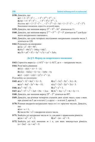 198 Задачі підвищеної складності
1158. Доведіть, що:
а) 1 + 2 + 22
+ 23
+ … + 29
+ 210
= 211
– 1;
б) 4(1 + 5 + 52
+ 53
+ … + 58
+ 59
) = 510
– 1.
Вказівка. а) 1 + 2 + 22
+ 23
+ … + 29
+ 210
= (2 – 1)(1 + 2 + 22
+ 23
+ … + 29
+ 210
).
Виконавши множення, спростіть останній вираз.
1159. Доведіть, що значення виразу 277
+ 911
– 815
ділиться на 11.
1160. Доведіть, що значення виразу 2n+3
+ 5n+3
– 2n
+ 5n
ділиться на 7 для будь-
якого натурального значення n.
1161. Доведіть, що сума чотирьох послідовних натуральних степенів числа 3
ділиться на 120.
1162. Розкладіть на множники:
a) 2a – a2
– 6b + 9b2
;
б) 81x2
– 49x2
y2
+ 144xy + 64y2
;
в) a2
b + ab2
+ b2
c + bc2
+ c2
a + ca2
+ 3abc.
До § 5. Формули скороченого множення
1163. Спростіть вираз (a – (–b)n
)2
+ (a + (–b)n
)2
, де n — натуральне число.
1164. Розв’яжіть рівняння:
а) (|x| – х)(|x| + х) = 1 – |x|;
б) (2|x| – 1)(2|x| + 1) = (x – 1)(4x – 1);
в) (1 – |x|)(1 + |x|)(1 + |x|2
) + x4
= |x|.
Розкладіть на множники:
1165. а) (a2
+ 1)2
+ 6(a2
+ 1) + 5; б) (с2
– 3с)2
– 2(с2
– 3с) – 8;
в) (а2
– 4a)2
– 2a2
+ 8a – 15; г) (x2
+ 2x)2
– 2(x2
+ 2x) – 3.
1166. а) a4
+ 4а2
– 5; б) a4
+ а2
+ 1.
1167. а) а2
+ b2
+ c2
+ 2ab + 2bc + 2ca; б) 4х2
+ 4ху + у2
+ 4х + 2у + 1.
1168. Доведіть, що значення виразу 256
– 221
ділиться на 497.
1169. Доведіть, що різниця четвертих степенів двох цілих чисел, одне з яких
при діленні на 5 дає в остачі 1, а друге — в остачі 2, кратна 5.
1170. Різниця квадратів натуральних чисел m і n є простим числом. Доведіть,
що:
а) m = n + 1;
б) число 4m + n2
є квадратом цілого числа.
1171. Знайдіть усі натуральні числа m і n, для яких є правильною рівність:
а) (m + n)2
– n2
= 3; б) m2
– (m – n)2
= 9.
1172. Знайдіть усі цілі значення m і n, для яких виконується рівність
(n + 2m)2
– (n + m)2
= 5.
 