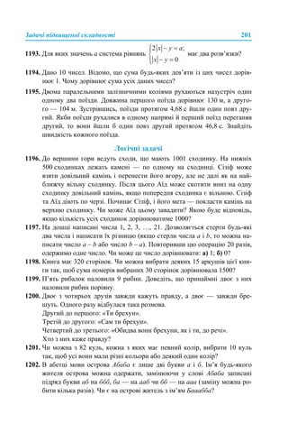 Задачі підвищеної складності 201
1193. Для яких значень а система рівнянь має два розв’язки?
1194. Дано 10 чисел. Відомо, що сума будь-яких дев’яти із цих чисел дорів-
нює 1. Чому дорівнює сума усіх даних чисел?
1195. Двома паралельними залізничними коліями рухаються назустріч один
одному два поїзди. Довжина першого поїзда дорівнює 130 м, а друго-
го — 104 м. Зустрівшись, поїзди протягом 4,68 с йшли один повз дру-
гий. Якби поїзди рухалися в одному напрямі й перший поїзд переганяв
другий, то вони йшли б один повз другий протягом 46,8 с. Знайдіть
швидкість кожного поїзда.
Логічні задачі
1196. До вершини гори ведуть сходи, що мають 1001 сходинку. На нижніх
500 сходинках лежать камені — по одному на сходинці. Сізіф може
взяти довільний камінь і перенести його вгору, але не далі як на най-
ближчу вільну сходинку. Після цього Аїд може скотити вниз на одну
сходинку довільний камінь, якщо попередня сходинка є вільною. Сізіф
та Аїд діють по черзі. Починає Сізіф, і його мета — покласти камінь на
верхню сходинку. Чи може Аїд цьому завадити? Якою буде відповідь,
якщо кількість усіх сходинок дорівнюватиме 1000?
1197. На дошці написані числа 1, 2, 3, …, 21. Дозволяється стерти будь-які
два числа і написати їх різницю (якщо стерли числа а і b, то можна на-
писати число а – b або число b – а). Повторивши цю операцію 20 разів,
одержимо одне число. Чи може це число дорівнювати: а) 1; б) 0?
1198. Книга має 320 сторінок. Чи можна вибрати деяких 15 аркушів цієї кни-
ги так, щоб сума номерів вибраних 30 сторінок дорівнювала 1500?
1199. П’ять рибалок наловили 9 рибин. Доведіть, що принаймні двоє з них
наловили рибин порівну.
1200. Двоє з чотирьох друзів завжди кажуть правду, а двоє — завжди бре-
шуть. Одного разу відбулася така розмова.
Другий до першого: «Ти брехун».
Третій до другого: «Сам ти брехун».
Четвертий до третього: «Обидва вони брехуни, як і ти, до речі».
Хто з них каже правду?
1201. Чи можна з 82 куль, кожна з яких має певний колір, вибрати 10 куль
так, щоб усі вони мали різні кольори або деякий один колір?
1202. В абетці мови острова Абаба є лише дві букви а і б. Ім’я будь-якого
жителя острова можна одержати, замінюючи у слові Абаба записані
підряд букви аб на ббб, ба — на ааб чи бб — на ааа (заміну можна ро-
бити кілька разів). Чи є на острові житель з ім’ям Бааабба?
 