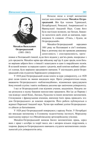 Вітчизняні математики 203
вчився в Полтавській гімназії, куди його віддали у дев’ять років, посередньо з
усіх предметів. Михайло мріяв про військову кар’єру й дуже зрадів, коли бать-
ко вирішив забрати його з гімназії і влаштувати в один із гвардійських полків.
В останній момент за порадою одного з родичів, який помітив неабиякі здібно-
сті хлопця, було вирішено продовжити навчання. У шістнадцять років Остро-
градський став студентом Харківського університету.
У 1818 році Остроградський склав іспити за курс університету, а в 1820
році склав іспити на звання кандидата наук. Проте університетська влада,
вважаючи Остроградського «неблагонадійним», відмовилася присуджувати
йому вчений ступінь і навіть позбавила диплома про закінчення університету.
І все ж Остроградський став відомим ученим, академіком. Невдача ли-
ше розпалила в ньому бажання наполегливо працювати. Він їде до Парижа і
там відвідує лекції Коші, Лапласа, Пуассона та інших визначних математиків.
Спілкування з французькими вченими, вивчення їхніх праць приводить зго-
дом Остроградського до власних відкриттів. Його роботи публікуються в
журналі Паризької Академії наук. Чутки про неабиякі успіхи Остроградсько-
го дійшли до Батьківщини.
У 1828 році Остроградський повернувся у царську Росію. У Петербурзі
він викладав математику в Головному педагогічному інституті, Морському
кадетському корпусі та в Михайлівському артилерійському училищі.
Михайло Остроградський написав багато математичних праць, серед
яких є праці з алгебри та теорії чисел, він є автором кількох підручників, а
теореми, формули Остроградського вивчають студенти математичних спеціа-
льностей усіх університетів світу.
Михайло Васильович
Остроградський
(1801–1861)
Почесне місце в історії математики
посідає наш співвітчизник Михайло Остро-
градський. Він був членом Туринської,
Петербурзької, Римської, Американської та
Французької Академій Наук. Слава його
була настільки великою, що батьки, бажаю-
чи заохотити своїх дітей до навчання, пере-
конували їх словами: «Учись, і будеш, як
Остроградський».
Михайло Остроградський народився
1801 року на Полтавщині в сім’ї поміщика.
Вже в дитячому віці він проявляв дивовижну
допитливість і спостережливість, проте
 