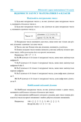 206 Відомості з курсу математики 5–6 класів
ВІДОМОСТІ З КУРСУ МАТЕМАТИКИ 5–6 КЛАСІВ
Подільність натуральних чисел
1. Будь-яке натуральне число а, на яке ділиться дане натуральне число
n, називають дільником числа n.
2. Будь-яке натуральне число n, яке ділиться на дане натуральне число
a, називають кратним числу a.
3. Натуральне число називають простим, якщо воно має тільки два різ-
них дільники: одиницю і це саме число.
4. Число, яке має більше ніж два дільники, називають складеним.
5. Кожне складене число можна записати у вигляді добутку кількох про-
стих чисел, тобто розкласти його на прості множники.
Наприклад: 120 = 23
· 3 · 5.
6. На 10 діляться ті й тільки ті натуральні числа, запис яких закінчується
цифрою 0.
7. На 5 діляться ті й тільки ті натуральні числа, запис яких закінчується
цифрами 0 або 5.
8. На 2 діляться ті й тільки ті натуральні числа, запис яких закінчується
парною цифрою.
9. На 3 діляться ті й тільки ті натуральні числа, сума цифр яких ділиться
на 3.
10. На 9 діляться ті й тільки ті натуральні числа, сума цифр яких ділить-
ся на 9.
Найбільший спільний дільник
11. Найбільше натуральне число, на яке ділиться кожне з даних чисел,
називають найбільшим спільним дільником цих чисел.
Для знаходження найбільшого спільного дільника двох чисел можна роз-
класти ці числа на прості множники і знайти добуток спільних множників.
Наприклад: 144 = 2 · 2 · 2 · 2 · 3 · 3; 60 = 2 · 2 · 3 · 5;
НСД(144; 60) = 2 · 2 · 3 = 12.
Число 12
дільники: 1; 2; 3; 4; 6; 12.
кратні: 12; 24; 36; 48; ...
 