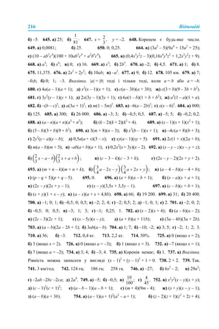 216 Відповіді
б) –5. 645. а) 25; б) 647. х = у = –2. 648. Коренем є будь-яке число.
649. а) 0,0081; б) 25. 650. 0; 0,25. 664. в) (3а2
– 5)(9а4
+ 15а2
+ 25);
е) (10 – аb3
c4
)(100 + 10аb3
c4
+ а2
b6
c8
). 665. в) (0,4x3
y2
z – 3)(0,16x6
y4
z2
+ 1,2x3
y2
z + 9).
668. а) а3
; б) x6
; в) 0; г) 16. 669. а) x3
; б) 2b3
. 670. а) –2; б) 4,5. 671. а) 1; б) 8.
675. 11,375. 676. а) 2х2
+ 2у2
; б) 10ab; в) –a2
. 677. а) 9; б) 12. 678. 105 км. 679. а) 7;
–0,6; б) 0; 1; –3. Вказівка. |а| = |b| тоді і тільки тоді, коли a = b або a = –b.
680. г) 4а(a – 1)(a + 1); д) х2
(х – 1)(х + 1); е) с(а – 3b)(а + 3b); ж) с(3 + b)(9 – 3b + b2
).
681. г) 3y2
(y – 1)(y + 1); д) 2х(3y – 1)(3y + 1); є) 6а(1 – b)(1 + b + b2
); ж) а3
(1 – а)(1 + а).
682. б) –(b – с)2
; д) а(3а + 1)2
; е) m(1 – 5m)2
. 683. в) –6(а – 2b)2
; г) х(х – 6)2
. 684. а) 800;
б) 125. 685. а) 300; б) 26 000. 686. а) –3; 3; б) –0,5; 0,5. 687. а) –5; 5; б) –0,2; 0,2.
688. а) (a – n)(a + n)(a2
+ n2
); б) (k – 2)(k + 2)(k2
+ 4). 689. а) (х – 1)(х + 1)(х2
+ 1);
б) (3 – b)(3 + b)(9 + b2
). 690. а) 3(m + 8)(n – 3); б) х3
(b – 1)(х + 1); в) –4с(а + 8)(b + 3);
г) 2y2
(y – a)(y – b); д) 0,5a(a + x)(3 – x); е) xy(a – 1)(xy + 5). 691. а) 2c(1 + x)(2a + b);
б) m(a – b)(m + 3); в) –ab(а+ b)(a + 1); г) 0,2x2
(x+ 3y)(x – 2). 692. а) (x – y – z)(x – y + z);
б) в) (c – 3 – k)(c – 3 + k); г) (2x – y – 2)(2x + y + 2).
693. а) (m + n – k)(m + n + k); б) в) (a – 4 – b)(a – 4 + b);
г) (p – q + 5)(p + q – 5). 695. 0. 696. а) (a + b)(a – b + 1); б) (x – a)(x + a + 1);
в) (2x – y)(2x + y – 1); г) (x – y)(3,5x + 3,5y – 1). 697. а) (c – b)(c + b + 1);
б) (x + y)(1 + x – y); в) (a – x)(a + x + 4,8b). 698. а) 66; б) 19 200. 699. а) 31; б) 20 400.
700. а) –1; 0; 1; б) –0,5; 0; 0,5; в) –2; 2; 4; г) –2; 0,5; 2; д) –1; 0; 1; е) 2. 701. а) –2; 0; 2;
б) –0,5; 0; 0,5; в) –3; 1; 3; г) –1; 0,25; 1. 702. а) (х – 2)(х + 4); б) (а – 6)(а – 2);
в) (2с – 3)(2с + 1); г) (x – 5y)(x – y); д) (а + b)(a + 11b); е) (3a – 4b)(3a + 2b).
703. а) (a – b)(2a – 2b + 1); б) 3ab(a – b). 704. а) 1; 7; б) –10; –2; в) 3; 5; г) –2; 1; 2; 3.
710. а) 36; б) –3. 712. 0,4 кг. 713. 2,2 кг. 714. 50%. 725. а) 0 (якщо х = 2);
б) 3 (якщо х = 2). 726. а) 0 (якщо а = –3); б) 1 (якщо х = 3). 732. а) –7 (якщо х = 1);
б) 7 (якщо а = –2); 734. а) 3; 4; б) –3; 4. 735. а) Коренів немає; б) 1. 737. а) Вказівка.
Рівність можна записати у вигляді (x – 1)2
+ (y – 1)2
+ 1 = 0. 738. 2 + 2. 739. Так.
741. 3 км/год. 742. 124 га; 186 га; 258 га. 746. а) –27; б) 6х2
– 2; в) 29а2
;
г) –2ab –2bc –2ca; д) 2а8
. 749. а) –5; б) –0,5; в) г) 752. в) х2
у2
(х – у)(х + у);
д) (с – 1)2
(с + 1)2
; е) (а – b – 1)(а – b + 1); є) (m + 4)(9m – 4); ж) (х + у)(х – у – 1);
з) (а – b)(а + 3b). 754. а) (a – 1)(a + 1)2
(a2
– a + 1); б) (z – 2)(z + 1)(z2
+ 2z + 4);
 