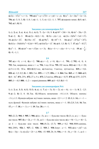 Відповіді 217
в) 2(x – 1)2
(x2
+ х + 1). 755. а) (х2
+ ху+ у2
)2
(1– х + у)(1 + х– у); б) (х2
– 2х + 2)(х2
+ 2х + 2).
756. а) –3; 0; 3; б) –1; 0; 1; в) –1; 1; 5; г) –1,5; –1; 1. 757. а) коренів немає; б) 0; в) 1.
762. а) 1; б) 16.
Завдання для самоперевірки № 5
1. г). 2. в). 3. в). 4. в). 5. г). 6. б). 7. –2а + 10; 9. 8. а) 9b2
+ 24b + 16; б) 4а2
– 20a + 25.
9. а) –2; б) –3. 10. а) (3у – 4)(3у + 4); б) 3(х – у)(х + у); в) (3а – b)(9а2
+ 3аb + b2
).
11. а) (3а + 2)2
; б) (10а – b)2
. 12. а) 98y2
; б) –6b2
+ 5. 14. а) (а3
– 2b2
)(а3
+ 2b2
);
б) (0,1а – 3b)(0,01а2
+ 0,3аb + 9b2
); в) 0,4а2
(а + 1)2
. 16. а) 0; 1,5; б) –5; 7. 17. а) x4
– 8x2
y4
;
б) а6
– 1. 18. а) (m2
+ mn + n2
)(m – n + 3); б) (а + b + c – x)(а + b + c + x). 19. a)
б) –9; –1; 1.
§ 6
787. а) х = 0; х = 4; б) х = 2. 788. а) х = –2; х = 0; б) х = –1. 791. –2. 792. –4; 0; 4.
793. Так, наприклад, якщо х = –а. 794. 1 год 10 хв. 795. 192 числа. 812. в) t = 0; t = 20;
г) 5 ≤ t ≤ 10; 50 м. 813. б) 0,5 год; в) 4 км/год; 5 км/год; г) 4 км/год. 819. х = 0,6.
820. а) –1,5; 0,5; б) –1. 821. 5 кг. 855. х < 1,75. 856. х < 4. 864. Так. 865. a = 5. 868. а) 0;
б) 8 – 4х2
. 871. 25%. 872. 27 л; 9 л. 873. 2,5 км/год. 874. в) х = 0,75. 875. в) 32°F; 212°F.
885. k = –0,5. 888. –1; 2 — корені рівняння. 889. а) k = 0,5; б) k = 5.
Завдання для самоперевірки № 6
1. г). 2. в). 3. б). 4. б). 5. б). 6. а); г). 7. а) — 3); б) — 2); в) — 4); г) — 1). 8. 2; –2,5.
9. а) –2; б) –3; 0. 11. Так. 12. Область визначення: –4 ≤ x ≤ 4. Область значень:
–3 ≤ y ≤ 3. Функція набуває від’ємних значень, якщо –3,5 < x < 2. 13. 0; 6. 14. x = –1 —
нуль функції. Функція набуває від’ємних значень, якщо x > –1. 15. (2,8; 3,4). 16. Так.
17. y = –7. 18. x = –3; x = 1. 19. Так. 20. x < –1.
§ 7
903. (2; 2). 904. 4. 905. 3. 906. а) (х; –3), де х — будь-яке число; б) (3; у), де у — будь-
яке число. 907. б) х = 2k, y = 5 –3k, де k — будь-яке ціле число; в) х = 9k + 3, y = 4k + 2,
де k — будь-яке ціле число. 908. (9; 2); (3; 7). 909. а = 0,2. 910. 8008 одиниць.
911. 250%. 926. 1. 927. –2. 928. –2. 929. 2. 930. Існує: а = 1. 933. а) (x + у)(7 + а);
б) (х – 3)(х – 1); г) с(2а + 2b + с). 934. –15. 935. 28; 16. 936. х = 4 – 5k, y = 3k – 1, де k —
 