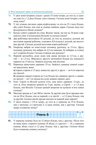 4. Розв’язування задач за допомогою рівнянь 21
71. У двох комп’ютерних класах є разом 33 комп’ютери, до того ж, в одно-
му класі їх у 1,2 разу більше, ніж в іншому. Скільки комп’ютерів у кож-
ному класі?
72. У лісі ділянка листяних дерев відфільтровує за літо на 35 т пилу більше,
або удвічі більше, ніж така ж ділянка хвойних дерев. Скільки пилу від-
фільтровують обидві ділянки?
73. Батько утричі старший від сина. Відомо також, що він на 24 роки стар-
ший від сина. Скільки років батькові та скільки синові?
74. Два робітники виготовили 36 деталей, до того ж, кількість деталей, які
виготовив перший робітник, становить 0,8 кількості деталей, які вигото-
вив другий. Скільки деталей виготовив кожен робітник?
75. Оператор набрав на комп’ютері половину рукопису за 15 год. Другу
половину рукопису він набрав на 2,5 год швидше, бо набирав за годину
на 2 сторінки більше. Скільки сторінок має рукопис?
76. Перший автомобіль долає шлях між двома містами за 1,5 год, а дру-
гий — за 1,2 год. Швидкість другого автомобіля більша від швидкості
першого на 15 км/год. Знайдіть відстань між містами.
77. Периметр трикутника дорівнює 25 см. Знайдіть довжину кожної сторо-
ни трикутника, якщо:
а) перша сторона в 1,5 разу довша від другої, а друга — на 4 см коротша
від третьої;
б) довжина першої сторони на 5 см більша від довжини другої, а довжи-
на третьої — на 7 см менша від суми довжин перших двох.
78. Олег, Сергій та Віталій купили м’яч, ціна якого дорівнює 12 грн., до
того ж, Олег витратив грошей на 2 грн. менше, а Сергій — в 1,5 разу
більше, ніж Віталій. Скільки грошей витратив на купівлю м’яча кожен
хлопець?
79. Магазин продав за 3 дні 460 кг овочів. За другий день було продано ово-
чів на 20 кг більше, ніж за перший, а за третій — в 1,2 разу більше, ніж
за другий. Скільки овочів продав магазин за кожний день окремо?
80. У трьох мішках є 135 кг цукру, до того ж, у першому на 15 кг більше,
ніж у третьому, а в третьому в 1,2 разу менше, ніж у другому. Скільки
цукру в кожному мішку?
81. У першому кошику було на 12 яблук більше, ніж у другому. Після того
як мама взяла з першого кошика 18 яблук, а з другого — 14, у першому
кошику яблук стало в 1,2 разу більше, ніж у другому. Скільки яблук
було в кожному кошику спочатку?
 