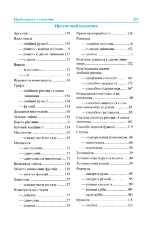 Предметний покажчик 221
Предметний покажчик
Аргумент........................................119
Властивості
— лінійної функції..................135
— рівнянь з однією змінною .....9
— рівнянь із двома змінними 153
— степеня ..................................51
Вирази
— зі змінними ...........................32
— цілі.........................................32
Віднімання многочленів.................68
Графік
— лінійного рівнянь із двома
змінними............................156
— лінійної функції..................134
— функції ................................124
Додавання многочленів ....................68
Залежна змінна..............................118
Корінь рівняння.................................6
Кутовий коефіцієнт ......................134
Многочлен .......................................65
— стандартного вигляду..........65
Множення
— многочленів ..........................75
— одночленів ............................57
— одночлена на многочлен .....71
Незалежна змінна..........................118
Область визначення функції........119
— значень функції..................119
Одночлен .........................................57
— стандартного вигляду..........57
Піднесення до степеня
— добутку..................................53
— одночлена..............................57
— степеня ..................................53
Пряма пропорційність ..................136
Рівняння
— з однією змінною....................6
— із двома змінними...............152
— лінійне ...................................13
Розв’язок рівняння із двома змін-
ними................................................152
Розв’язування систем
лінійних рівнянь
— графічним способом...........162
— способом додавання...........172
— способом підстановки........167
Розкладання многочленів на
множники.............................................. 80
— способом винесення спіль-
ного множника за дужки ................81
— способом групування...........85
Система лінійних рівнянь із двома
змінними.........................................161
Способи задання функції..............119
Степінь
— з натуральним показником..48
— многочлена............................66
— одночлена..............................58
Тотожність .......................................39
Тотожне перетворення виразів ......40
Тотожно рівні вирази......................39
Формула
— квадрата суми .......................95
— квадрата різниці....................95
— різниці квадратів ..................99
— різниці кубів........................104
— суми кубів ...........................104
Функція ..........................................118
— лінійна .................................133
 