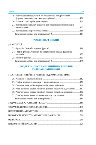Зміст 223
19. Розкладання многочленів на множники з використанням
формул квадрата суми і квадрата різниці............................................101
20. Різниця і сума кубів двох виразів.........................................................104
21. Застосування кількох способів для розкладання многочленів
на множники...........................................................................................107
22. Застосування перетворень виразів .......................................................110
Запитання і вправи для повторення § 5.................................................114
РОЗДІЛ ІІІ. ФУНКЦІЇ
§ 6. ФУНКЦІЇ
23. Функція. Способи задання функції......................................................118
24. Графік функції. Функція як математична модель реальних
процесів...................................................................................................123
25. Лінійна функція......................................................................................133
Запитання і вправи для повторення § 6.................................................145
РОЗДІЛ ІV. СИСТЕМИ ЛІНІЙНИХ РІВНЯНЬ
ІЗ ДВОМА ЗМІННИМИ
§ 7. СИСТЕМИ ЛІНІЙНИХ РІВНЯНЬ ІЗ ДВОМА ЗМІННИМИ
26. Рівняння із двома змінними..................................................................152
27. Графік лінійного рівняння із двома змінними....................................156
28. Системи двох лінійних рівнянь із двома змінними............................161
29. Розв’язування систем лінійних рівнянь способом підстановки........167
30. Розв’язування систем лінійних рівнянь способом додавання...........172
31. Розв’язування задач за допомогою систем рівнянь............................176
Запитання і вправи для повторення § 7.................................................184
ЗАДАЧІ ЗА КУРС АЛГЕБРИ 7 КЛАСУ..........................................................189
ЗАДАЧІ ПІДВИЩЕНОЇ СКЛАДНОСТІ..........................................................195
ВІТЧИЗНЯНІ МАТЕМАТИКИ.........................................................................202
ВІДОМОСТІ З КУРСУ МАТЕМАТИКИ 5–6 КЛАСІВ..................................206
ВІДПОВІДІ..........................................................................................................211
ПРЕДМЕТНИЙ ПОКАЖЧИК...........................................................................221
 