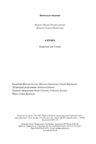 Навчальне видання
Кравчук Василь Ростиславович
Янченко Галина Михайлівна
АЛГЕБРА
Підручник для 7 класу
Редактори Ярослав Гап’юк, Ярослав Гринчишин, Сергій Мартинюк
Літературне редагування Людмили Олійник
Художнє оформлення Олени Соколюк, Світлани Демчак
Макет Андрія Кравчука
Підписано до друку 15.06.2007. Формат 60×90/16. Папір офсетний. Гарнітура Times.
Друк офсетний. 14 ум. др. арк., 9,72 обл.-вид. арк. Тираж 200 000. Перший завод — 80 000.
Замовлення №07-176
Редакція газети «Підручники і посібники». Свідоцтво ТР 189 від 10.01.96.
46010, м. Тернопіль, вул. Поліська, 6а. Тел. 8-(0352)-43-10-31, 43-15-15, 43-10-21.
Факс 8-(0352)-43-10-31. E-mail: pp@pp.utel.net.ua
www.pp.utel.net.ua
 