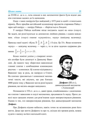 Цікаво знати 25
до XVIII ст. до н. е., хоча описані в них математичні факти були відомі дав-
нім єгиптянам задовго до їх написання.
Один з таких папірусів був знайдений у 1872 році в одній з єгипетських
пірамід. Його придбав англійський колекціонер предметів старовини Райнд і
зараз цей папірус — папірус Райнда — зберігається в Лондоні.
У папірусі Райнда особливе місце посідають задачі на «аха» («хау»).
Це задачі, які розв’язуються за допомогою лінійних рівнянь з одним невідо-
мим. «Аха» («хау») означає «сукупність», «купу» (невідому величину).
Приклад такої задачі: «Купа. Її , її , її і її ціле. Це 33». Якщо позначити
«купу» — невідому величину — через x, то за цією задачею одержимо рів-
няння: .
Починаючи із VII ст. до н. е., давні греки, ознайомившись з досягнення-
ми єгиптян і вавилонян в галузі математики, продовжили їх науку. Проте до-
волі мало грецьких вчених для розв’язання задач використовували рівняння.
Одним із тих, хто використовував рівняння, був давньогрецький математик
Діофант.
Про Діофанта відомо небагато, навіть точно не встановлено роки його
життя. Дещо про життя Діофанта та про те, скільки він прожив років, можна
судити з напису на його могильній плиті.
Більш помітні успіхи у створенні почат-
ків алгебри були досягнуті в Давньому Вави-
лоні. До нашого часу збереглися вавилонські
глиняні плитки з комбінаціями клиновидних
рисочок — клинописи. Ці плитки відігравали у
Вавилоні таку ж роль, як папіруси в Єгипті.
На плитках трапляються і клинописні матема-
тичні тексти, які свідчать, що уже близько
4000 років тому у Вавилоні могли розв’язувати
рівняння, що містять квадрат невідомого.
Діофант (ІІІ ст.),
давньогрецький математик
з Александрії
 