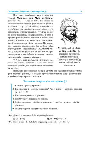 Запитання і вправи для повторення § 1 27
Поступово сформувалася сучасна алгебра, яка охоплює не тільки теорію
розв’язування рівнянь, а й способи проведення операцій (дій) з різноманітни-
ми об’єктами (зокрема, із числами).
Запитання і вправи для повторення § 1
106. Доведіть, що число 2,5 є коренем рівняння:
а) 3x – 5 = x; б) х(х – 0,5) = 4х – 5.
107. Яке з чисел –2; –1,2; 1,8 є коренем рівняння 5x – 3 = 10x + 3?
При дворі ал-Мамуна жив і працював
учений Мухаммед бен Муса ал-Хорезмі
(близько 780 — близько 850). Він зібрав та
систематизував способи розв’язування рівнянь
й описав їх у роботі «Кітаб ал-джебр ал-
мукабала», що дослівно означає «Книга про
відновлення і протиставлення». У той час від’єм-
ні числа вважались «несправжніми», і коли в
процесі розв’язування рівняння в якійсь його
частині з’являлось від’ємне число, його потрі-
бно було перенести в іншу частину. Цю опера-
цію називали відновленням (ал-джебр), тобто
переведенням «несправжніх» (від’ємних) чи-
сел у «справжні» (додатні). За допомогою про-
тиставлення (ал-мукабала) відкидали однакові
доданки в обох частинах рівняння.
У XII ст. твір ал-Хорезмі переклали ла-
тинською мовою, зберігши в його назві лише
слово «ал-джебр», яке згодом стали вимовляти
як алгебра.
Мухаммед бен Муса
ал-Хорезмі (IX ст.),
арабський математик,
астроном і географ.
Уперше розглядає алгебру
як самостійний розділ
математики
1. Наведіть приклади рівнянь.
2. Що називають коренем рівняння? Чи є число 4 коренем рівняння
3х – 2 = х + 6?
3. Що означає розв’язати рівняння?
4. Сформулюйте властивості рівнянь.
5. Дайте означення лінійного рівняння. Наведіть приклад лінійного
рівняння.
6. Скільки коренів може мати лінійне рівняння?
 