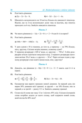 30 §1. Лінійні рівняння з однією змінною
8. Розв’яжіть рівняння:
а) 2(x – 3) = 5x – 9; б) 4 – 5(1 – 2х) = 1 – 6х.
9. Швидкість велосипедиста на 10 км/год більша від швидкості пішохода.
Відомо, що за 2 год велосипедист долає таку ж відстань, яку пішохід
проходить за 6 год. Знайдіть швидкість пішохода.
Рівень 3
10. Чи мають рівняння (x – 1)(x + 2) = 0 і x + 2 = 0 одні й ті ж корені?
11. Розв’яжіть рівняння:
а) 160х + 560 = –160(3x – 1); б)
12. У двох сувоях є 81 м тканини, до того ж, у першому — на 70% більше,
ніж у другому. Скільки метрів тканини у кожному сувої?
13. У першому резервуарі є 420 м3
води, а у другому — 750 м3
. З обох резе-
рвуарів почали одночасно випускати воду. З першого резервуара щого-
дини витікає 28 м3
води, а з другого — 38 м3
. Через скільки годин у пер-
шому резервуарі стане вдвічі менше води, ніж у другому?
Рівень 4
14. Доведіть, що рівняння (х – 4)(х + 2) = 0 і |x – 1| = 3 мають одні й ті ж
корені.
15. Розв’яжіть рівняння:
а) б) 2(|х| – 3) = 4|х| – 10.
16. Екскаватор мав вирити траншею певної довжини. За перший день він
вирив 30% довжини всієї траншеї, за другий — на 10% більше, ніж за
перший, а за третій — решту 111 м. Знайдіть довжину траншеї.
17. Сплав міді й олова має масу 12 кг і містить 45% міді. Скільки кілограмів
олова потрібно додати до цього сплаву, щоб одержати новий сплав,
який містив би 40% міді?
 