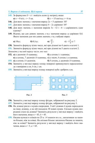 5. Вирази зі змінними. Цілі вирази 37
145. За формулою S = vt знайдіть шлях (у метрах), якщо:
а) v = 8 м/с; t = 5 хв; б) v = 15 км/год; t = 6 хв.
146. Для яких значень х значення виразу 2х + 5 дорівнює 10?
147. Для яких значень х значення виразу 4 – 2х дорівнює 18?
148. Для яких значень х значення виразів 3х – 12 і –4 – х дорівнюють одне
одному?
149. Відомо, що для деяких значень х та y значення виразу хy дорівнює 0,4.
Якого значення для тих самих значень х та y набуває вираз:
а) 10хy; б) 0,1хy; в) г) ?
150. Запишіть формулу цілих чисел, які при діленні на 4 дають в остачі 1.
151. Запишіть формулу цілих чисел, які при діленні на 5 дають в остачі 2.
Запишіть у вигляді виразу число, яке має:
152. а) а десятків і b одиниць; б) а сотень і с одиниць;
в) а сотень, 7 десятків і b одиниць; г) а тисяч, b сотень і а одиниць.
153. а) а сотень і b десятків; б) 5 сотень, а десятків і b одиниць.
154. Запишіть у вигляді виразу площу поверхні прямокутного паралелепіпе-
да з вимірами а см, b см, c см.
155. Запишіть у вигляді виразу площу поверхні куба з ребром а см.
Рис. 2 Рис. 3
156. Запишіть у вигляді виразу площу фігури, зображеної на рисунку 2.
157. Запишіть у вигляді виразу площу фігури, зображеної на рисунку 3.
158. На ділянці росло n кущів смородини. З цієї ділянки k кущів пересадили
на іншу ділянку, а на ній посадили 30 нових кущів. Скільки кущів смо-
родини стало на ділянці? Запишіть результат у вигляді виразу і знайдіть
його значення, якщо n = 83, k = 45.
159. Оксана купила n олівців по 25 к. і 4 зошити по а к., заплативши за зоши-
ти більше, ніж за олівці. На скільки більше заплатила Оксана за зошити,
ніж за олівці? Запишіть результат у вигляді виразу і знайдіть його зна-
чення, якщо n = 3, а = 65.
 