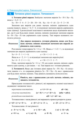 6. Тотожно рівні вирази. Тотожності 39
1. Тотожно рівні вирази. Знайдемо значення виразів 5a – 5b і 5(a – b),
якщо a = 4, b = 2:
5a – 5b = 5 · 4 – 5 · 2 = 20 – 10 = 10; 5(a – b) = 5 · (4 – 2) = 5 · 2 = 10.
Значення цих виразів для даних значень змінних дорівнюють одне
одному (кажуть: якщо a = 4, b = 2, то відповідні значення виразів дорівнюють
одне одному). З розподільної властивості множення щодо віднімання випли-
ває, що й для будь-яких інших значень змінних відповідні значення виразів
5a – 5b і 5(a – b) теж дорівнюють одне одному. Такі вирази називають то-
тожно рівними.
Розглянемо тепер вирази 5a + b і a + 5b. Якщо a = 1 і b = 1, то відповідні
значення цих виразів дорівнюють одне одному:
5a + b = 5 · 1 + 1 = 6; a + 5b = 1 + 5 · 1 = 6.
Якщо ж a = 2, b = 1, то відповідні значення цих виразів різні:
5a + b = 5 · 2 + 1 = 11; a + 5b = 2 + 5 · 1 = 7.
Отже, значення виразів 5a + b і a + 5b для одних значень змінних дорів-
нюють одне одному, а для інших — ні. Такі вирази не є тотожно рівними.
2. Тотожності. Якщо два тотожно рівні вирази 5a – 5b і 5(a – b) сполу-
чити знаком «=», то одержимо рівність 5a – 5b = 5(a – b), яка є правильною
для будь-яких значень змінних. Таку рівність називають тотожністю.
Прикладами тотожностей є рівності, які виражають основні властивості
додавання і множення чисел:
Тотожностями є також рівності, які виражають правила розкриття дужок:
Тотожностями є й такі рівності:
Означення
Два вирази називають тотожно рівними, якщо для будь-
яких значень змінних відповідні значення цих виразів до-
рівнюють одне одному.
Означення
Рівність, яка є правильною для всіх значень змінних, на-
зивають тотожністю.
переставна властивість: a + b = b + a; ab = ba;
сполучна властивість: (a + b) + с = a + (b + c); (ab)с = a(bc);
розподільна властивість: a(b + с) = ab + ac.
a + (b + с) = a + b + c, a – (b + с) = a – b – c, a – (b – с) = a – b + c.
a – b = a + (– b), a · (– b) = –ab, (–a) · (– b) = ab;
a + 0 = a, a + (–a) = 0, a · 0 = 0, a · 1 = a.
 