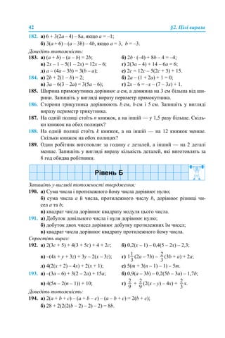 42 §2. Цілі вирази
182. а) 6 + 3(2a – 4) – 8a, якщо а = –1;
б) 3(a + 6) – (a – 3b) – 4b, якщо а = 3, b = –3.
Доведіть тотожність:
183. а) (a + b) – (a – b) = 2b; б) 2b · (–4) + 8b – 4 = –4;
в) 2х – 1 – 5(1 – 2х) = 12х – 6; г) 2(3а – 4) + 14 – 6а = 6;
д) a – (4а – 3b) = 3(b – a); е) 2с = 12с – 5(2с + 3) + 15.
184. а) 2b + 2(1 – b) = 2; б) 2a – (1 + 2a) + 1 = 0;
в) 3а – 6(3 – 2а) = 3(5а – 6); г) 2х – 6 = –х – (7 – 3х) + 1.
185. Ширина прямокутника дорівнює а см, а довжина на 3 см більша від ши-
рини. Запишіть у вигляді виразу периметр прямокутника.
186. Сторони трикутника дорівнюють b см, b см і 5 см. Запишіть у вигляді
виразу периметр трикутника.
187. На одній полиці стоїть n книжок, а на іншій — у 1,5 разу більше. Скіль-
ки книжок на обох полицях?
188. На одній полиці стоїть k книжок, а на іншій — на 12 книжок менше.
Скільки книжок на обох полицях?
189. Один робітник виготовляє за годину с деталей, а інший — на 2 деталі
менше. Запишіть у вигляді виразу кількість деталей, які виготовлять за
8 год обидва робітники.
Запишіть у вигляді тотожності твердження:
190. а) Сума числа і протилежного йому числа дорівнює нулю;
б) сума числа а й числа, протилежного числу b, дорівнює різниці чи-
сел а та b;
в) квадрат числа дорівнює квадрату модуля цього числа.
191. а) Добуток довільного числа і нуля дорівнює нулю;
б) добуток двох чисел дорівнює добутку протилежних їм чисел;
в) квадрат числа дорівнює квадрату протилежного йому числа.
Спростіть вираз:
192. а) 2(3с + 5) + 4(3 + 5с) + 4 + 2с; б) 0,2(х – 1) – 0,4(5 – 2х) – 2,3;
в) –(4х + y + 3z) + 3y – 2(х – 3z); г) (2a – 7b) – (3b + a) + 2a;
д) 4(2(х + 2) – 4х) + 2(х + 1); е) 5(m + 3(n – 1) – 1) – 5m.
193. а) –(3a – 6) + 3(2 – 2a) + 15a; б) 0,9(a – 3b) – 0,2(5b – 3a) – 1,7b;
в) 4(5n – 2(n – 1)) + 10; г) + (2(х – y) – 4x) + х.
Доведіть тотожність:
194. а) 2(a + b + c) – (a + b – c) – (a – b + c) = 2(b + c);
б) 28 + 2(2(2(b – 2) – 2) – 2) = 8b.
 