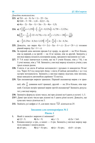 46 §2. Цілі вирази
Доведіть тотожність:
223. а) 7(4 – а) – 3(–3a + 1) – 25 = 2a;
б) 9,8b – 5 = 9b – 1,2b – 2(2,5 – b);
в) 4(n – 2) – 5(n – 1) = 3(n – 3) – 4(n – 1,5).
224. а)
б)
в)
225. Доведіть, що вираз 4(a + b + 2c) – 3(a – b + c) – 2(–a + 2b + c) тотожно
рівний виразу 3(а + b + c).
226. За перший день магазин продав b кг цукру, за другий — на 58 кг більше,
ніж за перший, а за третій — на 12 кг менше, ніж за другий. Запишіть у
вигляді виразу кількість кілограмів цукру, проданого магазином за 3 дні.
227. У 7-А класі навчається n учнів, що на 5 учнів більше, ніж у 7-Б, і на
3 учні менше, ніж у 7-В. Запишіть у вигляді виразу кількість учнів у цих
трьох класах разом.
228. З міста А до міста В виїхав мотоцикліст і рухався зі швидкістю 54 км/
год. Через 0,5 год назустріч йому з міста В виїхав автомобіль і за t год
зустрів мотоцикліста. Запишіть у вигляді виразу відстань між містами,
якщо швидкість автомобіля дорівнює 72 км/год.
229. Три екскаватори вирили траншею. Перший екскаватор вирив х м тран-
шеї, або довжини всієї траншеї, другий — на 20 м більше, ніж пер-
ший. Скільки метрів траншеї вирив третій екскаватор? Запишіть резуль-
тат у вигляді виразу.
230. Запишіть формулу цілих чисел, які при діленні на 4 дають в остачі: 1; 3.
231*. Деякі три цілих числа при діленні на 3 дають різні остачі. Доведіть, що
сума цих чисел ділиться на 3.
232. Знайдіть усі цифри а і b, для яких число ділиться на 25.
Завдання для самоперевірки № 2
Рівень 1
1. Який із записів є виразом зі змінними?
а) 2,5 : 5; б) 3х = 9; в) у > 3; г) 2а + 3аb.
2. Книжка коштує а грн., а зошит — b грн. Запишіть у вигляді виразу вар-
тість книжки і зошита разом.
а) аb грн.; б) (а + b) грн.; в) (а – b) грн.; г) (b – а) грн.
 