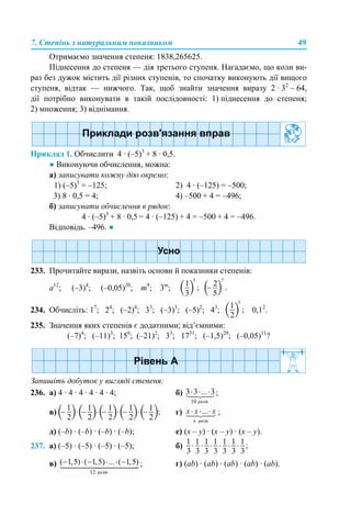 7. Степінь з натуральним показником 49
Отримаємо значення степеня: 1838,265625.
Піднесення до степеня — дія третього ступеня. Нагадаємо, що коли ви-
раз без дужок містить дії різних ступенів, то спочатку виконують дії вищого
ступеня, відтак — нижчого. Так, щоб знайти значення виразу 2 · 32
– 64,
дії потрібно виконувати в такій послідовності: 1) піднесення до степеня;
2) множення; 3) віднімання.
Приклад 1. Обчислити 4 · (–5)3
+ 8 · 0,5.
● Виконуючи обчислення, можна:
а) записувати кожну дію окремо:
1) (–5)3
= –125; 2) 4 · (–125) = –500;
3) 8 · 0,5 = 4; 4) –500 + 4 = –496;
б) записувати обчислення в рядок:
4 · (–5)3
+ 8 · 0,5 = 4 · (–125) + 4 = –500 + 4 = –496.
Відповідь. –496. ●
233. Прочитайте вирази, назвіть основи й показники степенів:
а12
; (–3)4
; (–0,05)20
; m9
; 3m
;
234. Обчисліть: 17
; 24
; (–2)4
; 33
; (–3)3
; (–5)2
; 43
; 0,12
.
235. Значення яких степенів є додатними; від’ємними:
(–7)4
; (–11)3
; 156
; (–21)2
; 33
; 1731
; (–1,5)20
; (–0,05)11
?
Запишіть добуток у вигляді степеня:
236. а) 4 · 4 · 4 · 4 · 4 · 4; б) ;
в) г) ;
д) (–b) · (–b) · (–b) · (–b); е) (х – y) · (х – y) · (х – y).
237. а) (–5) · (–5) · (–5) · (–5); б)
в) ; г) (ab) · (ab) · (ab) · (ab) · (ab).
 