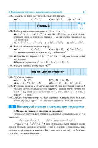 8. Властивості степеня з натуральним показником 51
253. Доведіть, що вираз набуває лише додатних значень:
а) а2
+ 1; б) а10
+ 5; в) (а – 2)2
+ 2; г) (а + 4)4
+ 0,5.
254. Знайдіть значення виразу, якщо а = 0; а = 1; а = –1:
а) а + а2
+ а3
+ … + а99
+ а100
(ця сума має 100 доданків, кожен з яких є
степенем числа а; показники степенів — усі натуральні числа від 1 до
100 включно);
б) а + а2
+ а3
+ … + а98
+ а99
; в) аа2
а3
… а99
а100
; г) аа2
а3
… а98
а99
.
255. Знайдіть найменше значення виразу:
а) а2
+ 1; б) а4
– 2; в) (а – 1)2
+ 12; г) (2а + 2)4
– 5.
Для якого значення а значення виразу є найменшим?
256. а) Доведіть, що вирази х2
+ (х + 1)2
і х4
+ |х + 1| набувають лише додат-
них значень.
б) Розв’яжіть рівняння: х2
+ (х + 1)2
= 0; х4
+ |х + 1| = –1.
257. Знайдіть останню цифру числа 987987
.
258. Розв’яжіть рівняння:
а) 5х – 3 = 3х + 17; б) 7х + 32 = 12х + 25;
в) 2(х – 11) – 5(5 – 2х) = –23; г) 8(–3х + 4) + 14(3 + 2х) = 4 + 2х.
259. Футбольна команда у 15 матчах набрала 23 очка, програвши 6 матчів. У
скількох матчах команда здобула перемогу і скільки матчів зіграла вні-
чию? (За перемогу команді нараховується 3 очка, за нічию — 1 очко, за
поразку — 0 очок.)
260. Середнє арифметичне трьох чисел дорівнює –8. Перше число на 5 біль-
ше від другого, а друге — на 1 менше від третього. Знайдіть ці числа.
1. Множення степенів з однаковими основами.
Розглянемо добутки двох степенів з основою а. Врахувавши, що а1
= а,
матимемо:
а1
а1
= аa = а2
= а1 + 1
; а2
а1
= (аа)a = ааа = а3
= а2 + 1
.
Отже, а1
а1
= а1 + 1
, а2
а1
= а2 + 1
. У цих прикладах добуток степенів з одна-
ковими основами дорівнює степеню з тією ж основою і показником, який
дорівнює сумі показників степенів. Таку властивість має добуток будь-яких
степенів з однаковими основами.
 