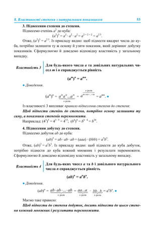 8. Властивості степеня з натуральним показником 53
3. Піднесення степеня до степеня.
Піднесемо степінь а2
до куба:
(а2
)3
= а2
· а2
· а2
= а2 + 2 + 2
= а2·3
.
Отже, (а2
)3
= а2·3
. Із прикладу видно: щоб піднести квадрат числа до ку-
ба, потрібно залишити ту ж основу й узяти показник, який дорівнює добутку
показників. Сформулюємо й доведемо відповідну властивість у загальному
випадку.
(am
)n
= аmn
.
● Доведення.
(am
)n
= = = аmn
. ●
Із властивості 3 випливає правило піднесення степеня до степеня:
Щоб піднести степінь до степеня, потрібно основу залишити ту
саму, а показники степенів перемножити.
Наприклад: (43
)5
= 43 · 5
= 415
; (b6
)4
= b6 · 4
= b24
.
4. Піднесення добутку до степеня.
Піднесемо добуток аb до куба:
(аb)3
= аb · аb · аb = (аaa) · (bbb) = а3
b3
.
Отже, (аb)3
= а3
b3
. Із прикладу видно: щоб піднести до куба добуток,
потрібно піднести до куба кожний множник і результати перемножити.
Сформулюємо й доведемо відповідну властивість у загальному випадку.
(ab)n
= аn
bn
.
● Доведення.
(ab)n
= = · = аn
bn
. ●
Маємо таке правило:
Щоб піднести до степеня добуток, досить піднести до цього степе-
ня кожний множник і результати перемножити.
Властивість 3
Для будь-якого числа а та довільних натуральних чи-
сел m і n справджується рівність
Властивість 4
Для будь-яких чисел а та b і довільного натурального
числа n справджується рівність
 