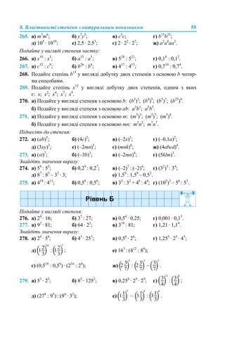 8. Властивості степеня з натуральним показником 55
265. a) m3
m6
; б) y7
y5
; в) c5
c; г) b15
b25
;
д) 105
· 1010
; е) 2,5 · 2,53
; є) 2 · 22
· 27
; ж) a2
a4
aa2
.
Подайте у вигляді степеня частку:
266. a) х10
: х3
; б) а15
: а5
; в) 528
: 521
; г) 0,18
: 0,12
.
267. a) с12
: с9
; б) b26
: b8
; в) 417
: 415
; г) 0,710
: 0,74
.
268. Подайте степінь b15
у вигляді добутку двох степенів з основою b чотир-
ма способами.
269. Подайте степінь х12
у вигляді добутку двох степенів, одним з яких
є: х; х2
; х4
; х7
; х9
.
270. а) Подайте у вигляді степеня з основою b: (b3
)3
; (b4
)5
; (b5
)7
; (b25
)4
.
б) Подайте у вигляді степеня з основою ab: a3
b3
; a5
b5
.
271. а) Подайте у вигляді степеня з основою m: (m5
)3
; (m2
)7
; (m5
)4
.
б) Подайте у вигляді степеня з основою mn: m2
n2
; m7
n7
.
Піднесіть до степеня:
272. а) (ab)5
; б) (4c)2
; в) (–2x)3
; г) (–0,1a)2
;
д) (3xy)3
; е) (–2mn)5
; є) (mnk)8
; ж) (4abcd)4
.
273. а) (st)7
; б) (–3b)3
; в) (–2mn)4
; г) (5klm)3
.
Знайдіть значення виразу:
274. а) 58
: 55
; б) 0,29
: 0,27
; в) (–2)7
: (–2)4
; г) (32
)3
: 34
;
д) 87
: 85
– 32
· 3; е) 1,59
: 1,58
– 0,52
.
275. а) 418
: 415
; б) 0,58
: 0,56
; в) 35
: 32
+ 46
: 44
; г) (102
)2
– 56
: 53
.
Подайте у вигляді степеня:
276. а) 24
· 16; б) 37
: 27; в) 0,54
· 0,25; г) 0,001 · 0,15
.
277. а) 93
· 81; б) 64 · 23
; в) 310
: 81; г) 1,21 · 1,14
.
Знайдіть значення виразу:
278. а) 24
· 54
; б) 43
· 253
; в) 0,56
· 26
; г) 1,255
· 25
· 45
;
д) е) 163
: (412
: 84
);
є) (0,518
: 0,56
) · (216
: 24
); ж)
279. а) 53
· 23
; б) 82
· 1252
; в) 0,259
· 29
· 29
; г)
д) (278
: 95
) : (94
· 32
); е)
 