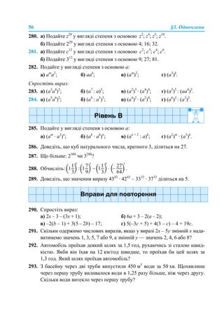 56 §3. Одночлени
280. а) Подайте z20
у вигляді степеня з основою z2
; z4
; z5
; z10
.
б) Подайте 220
у вигляді степеня з основою 4; 16; 32.
281. а) Подайте c12
у вигляді степеня з основою с2
; с3
; с4
; с6
.
б) Подайте 312
у вигляді степеня з основою 9; 27; 81.
282. Подайте у вигляді степеня з основою а:
a) am
a2
; б) aak
; в) (am
)2
; г) (a3
)k
.
Спростіть вираз:
283. а) (а3
a4
)5
; б) (a7
: а)3
; в) (а2
)3
· (а4
)4
; г) (а5
)5
: (аа4
)2
.
284. a) (a5
a6
)2
; б) (a8
: a5
)5
; в) (a4
)2
· (a2
)4
; г) (a6
)3
: (a3
)2
.
285. Подайте у вигляді степеня з основою а:
а) (am
· a3
)n
; б) (ak
· ak
)n
; в) (an + 2
: a)k
; г) (a2
)m
· (a3
)k
.
286. Доведіть, що куб натурального числа, кратного 3, ділиться на 27.
287. Що більше: 2300
чи 3200
?
288. Обчисліть:
289. Доведіть, що значення виразу 4343
· 4243
– 3333
· 3733
ділиться на 5.
290. Спростіть вираз:
а) 2х – 3 – (3х + 1); б) 6а + 3 – 2(а – 2);
в) –2(b – 1) + 3(5 – 2b) – 17; г) 5(–3c + 5) + 4(3 – c) – 4 + 19c.
291. Скільки одержимо числових виразів, якщо у виразі 2х – 5у змінній х нада-
ватимемо значень 1, 3, 5, 7 або 9, а змінній у — значень 2, 4, 6 або 8?
292. Автомобіль проїхав деякий шлях за 1,5 год, рухаючись зі сталою швид-
кістю. Якби він їхав на 12 км/год швидше, то проїхав би цей шлях за
1,3 год. Який шлях проїхав автомобіль?
293. З басейну через дві труби випустили 450 м3
води за 50 хв. Щохвилини
через першу трубу виливалося води в 1,25 разу більше, ніж через другу.
Скільки води витекло через першу трубу?
 