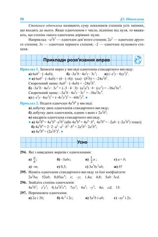 58 §3. Одночлени
Степенем одночлена називають суму показників степенів усіх змінних,
що входять до нього. Якщо одночленом є число, відмінне від нуля, то вважа-
ють, що степінь такого одночлена дорівнює нулю.
Наприклад: –а2
b7
— одночлен дев’ятого степеня; 2а2
— одночлен друго-
го степеня; 3х — одночлен першого степеня; –2 — одночлен нульового сте-
пеня.
Приклад 1. Записати вираз у вигляді одночлена стандартного вигляду:
а) 6аb2
· (–4аb); б) –3а3
b · 4а2
с · 3с3
; в) (–x2
y · 4xy2
)3
.
● а) 6аb2
· (–4аb) = (6 · (–4)) · (аа) · (b2
b) = –24а2
b3
.
Скорочений запис: 6аb2
· (–4аb) = –24а2
b3
.
б) –3а3
b · 4а2
с · 3с3
= (–3 · 4 · 3) · (а3
а2
) · b · (сс3
) = –36а5
bс4
.
Скорочений запис: –3а3
b · 4а2
с · 3с3
= –36а5
bс4
.
в) (–x2
y · 4xy2
)3
= (–4x3
y3
)3
= –64x9
y9
. ●
Приклад 2. Подати одночлен 4a4
b6
у вигляді:
а) добутку двох одночленів стандартного вигляду;
б) добутку двох одночленів, одним з яких є 2a2
b2
;
в) квадрата одночлена стандартного вигляду.
● а) 4a4
b6
= 4a2
b4
· a2
b2
(або 4a4
b6
= 4a4
· b6
, 4a4
b6
= –2ab · (–2a3
b5
) тощо);
б) 4a4
b6
= 2· 2· a2
· a2
· b2
· b4
= 2а2
b2
· 2а2
b4
;
в) 4a4
b6
= (2a2
b3
)2
. ●
294. Які з наведених виразів є одночленами:
a) б) –3abc; в) ; г) а + b;
д) –m; е) 0,3; є) 3a3
bc3
ab; ж) b?
295. Назвіть одночлени стандартного вигляду та їхні коефіцієнти:
2a2
ba; 52аb; 0,03ас4
; x; –y; 1,4a; 4,8; 5ab · 3cd.
296. Знайдіть степінь одночленів:
4a2
b2
; x3
y5
; 0,1a2
b3
с4
; 7xy2
; 6a2
; –y3
; 4a; cd; 15.
297. Перемножте одночлени:
a) 2a і 3b; б) 4с2
і 2с; в) 5a2
b і ab; г) –хy2
і 2x.
 
