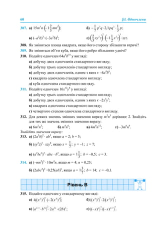 60 §3. Одночлени
307. а) б)
в) (–a2
b)3
·(–3a3
b)2
; г)
308. Як зміниться площа квадрата, якщо його сторону збільшити втричі?
309. Як зміниться об’єм куба, якщо його ребро збільшити удвічі?
310. Подайте одночлен 64a6
b18
у вигляді:
а) добутку двох одночленів стандартного вигляду;
б) добутку трьох одночленів стандартного вигляду;
в) добутку двох одночленів, одним з яких є –4a4
b6
;
г) квадрата одночлена стандартного вигляду;
д) куба одночлена стандартного вигляду.
311. Подайте одночлен 16x12
y8
у вигляді:
а) добутку трьох одночленів стандартного вигляду;
б) добутку двох одночленів, одним з яких є –2x3
y7
;
в) квадрата одночлена стандартного вигляду;
г) четвертого степеня одночлена стандартного вигляду.
312. Для деяких значень змінних значення виразу m2
n3
дорівнює 2. Знайдіть
для тих же значень змінних значення виразу:
а) 6m2
n3
; б) m4
n6
; в) 4m8
n12
; г) –3m6
n9
.
Знайдіть значення виразу:
313. а) (2а2
b)2
· аb3
, якщо а = 2; b = 5;
б) (xy2
z)3
· xzy8
, якщо x = y = –1; z = 7;
в) (a2
bc2
)2
· abc · b2
, якщо a = b = –0,5; c = 3.
314. а) (–mn2
)3
· 10m4
n, якщо m = 4; n = 0,25;
б) (2abc4
)2
· 0,25(ab)6
, якщо a = b = 14; c = –0,1.
315. Подайте одночлен у стандартному вигляді:
a) б)
в) г)
 
