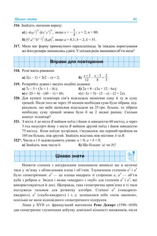 Цікаво знати 61
316. Знайдіть значення виразу:
а) якщо х = у = 2; n = 80;
б) , якщо а = 0,1; b = 2; k = 51.
317. Мило має форму прямокутного паралелепіпеда. За тиждень користування
всі його розміри зменшились удвічі. У скільки разів зменшився об’єм мила?
318. Розв’яжіть рівняння:
а) 2(х – 1) + 3(2 – х) = 2; б)
319. Розкрийте дужки і зведіть подібні доданки:
а) 7с – 5 + (3с + 1 – 8с); б) 2а + 8 – (3а + 12 – 6а);
в) (–2b + 4) – (4b – 1) + 6b; г) (–3x + 5) – (3 – x) – (2 + 2x).
320. Для купівлі телевізора сім’я відкладала щомісяця одну й ту ж суму
грошей. Після того як через 10 місяців необхідна сума була зібрана, під-
рахували, що якби щомісяця відкладали на 25 грн. більше, то зібрати
необхідну суму грошей можна було б на 2 місяці раніше. Скільки
коштує телевізор?
321. З міста А до міста В вийшов поїзд і йшов зі швидкістю 60 км/год, а через
3 год назустріч йому з міста В вийшов другий поїзд і йшов швидкістю
75 км/год. Коли поїзди зустрілися, з’ясувалося, що перший пройшов на
105 км більше, ніж другий. Знайдіть відстань між містами А та В.
322*. Числа а і b задовольняють умови: a > 0; a + b < 0.
а) Знайдіть знак числа b. б) Що більше: |а| чи |b|?
Поняття степеня з натуральним показником виникло ще в античні
часи у зв’язку з обчисленням площ і об’ємів. Тлумачення степенів а2
і а3
було геометричним: а2
— це площа квадрата зі стороною а, а3
— об’єм
куба з ребром а. Звідси і назви «квадрат» і «куб» для степенів а2
і а3
, які
використовуються й досі. Щоправда, така геометрична прив’язка в ті часи
послужила гальмом для розвитку алгебри. Степені а4
(«квадрато-
квадрат»), а5
(«кубо-квадрат») і т. д. залишалися ніби «поза законом»,
оскільки не мали відповідного геометричного підґрунтя.
Лише у XVII ст. французький математик Рене Декарт (1596–1650)
дав геометричне тлумачення добутку довільної кількості множників, після
 