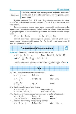 66 §4. Многочлени
За цим означенням 2а + 1 і 3х – 4y + 3 — многочлени першого степеня;
аb – 3а2
+ b — многочлен другого степеня; –x2
y4
+ x3
+ 2y — многочлен шос-
того степеня.
Члени многочлена можна записувати в довільній послідовності. Для
многочленів стандартного вигляду, які містять одну змінну, члени, як прави-
ло, упорядковують за спаданням або зростанням показників степенів. Напри-
клад:
5x4
+ x3
– 4x2
+ 3x + 2; 2 + 3x – 4x2
+ x3
+ 5x4
.
Кожний многочлен є цілим виразом. Однак не кожний цілий вираз є
многочленом. Наприклад, цілі вирази 2(а + 5), (а – b)2
— не многочлени, бо
вони не є сумами одночленів.
Приклад 1. Записати у стандартному вигляді многочлен:
а) 2х2
+ 3xy – 4x2
+ 1 – xy; б) a2
b – 2aba + 12 + 4a2
· 2b – 15.
● а) = ;
б) a2
b– 2aba + 12 + 4a2
· 2b – 15 = = 7a2
b– 3. ●
338. Які з наведених виразів є многочленами:
a) 3a3
+ bc2
– ab; б) 3х + 5; в) а;
г) а2
+ ; д) m(2n – k); е) (x – 3y)3
;
є) ж) –2k; з) 4,5?
339. Назвіть подібні члени многочлена:
а) 4a – 3 – a + 1,5; б) 4xy + 4х + 4y;
в) 3n2
+ 4n – 2n2
+ n – 1; г) a2
+ ab + b2
+ ba.
340. Назвіть многочлени стандартного вигляду та знайдіть їх степені:
а) с2
+ 4с – 2; б) x + y + 1; в) х;
г) 6a – a2
+ 5a + 2; д) 4y – y·2y; е) bс + 3.
341. Подайте многочлен у стандартному вигляді:
а) 4а + 3 + а – 2; б) 2аba + 3; в) x + y + 2x – y.
Означення
Степенем многочлена стандартного вигляду називають
найбільший із степенів одночленів, які утворюють даний
многочлен.
 