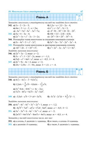 10. Многочлен і його стандартний вигляд 67
Запишіть многочлен у стандартному вигляді та знайдіть його степінь:
342. а) 3х – 2 + 2х – 5; б) 1,2а + а + 3,5 – 2а – 4;
в) 4m + 3 + n – 3 – n + 2m; г) x2
+ x + 2x2
– 3x + 3;
д) –3а3
+ 5а2
–5а3
– 3а2
+7а; е) –b2
·5b – 3b3
+ 2b· 3b – 2b2
.
343. а) 5а + 6 – 3а – 4; б) 10k + 5,5 – 2,5k – 4,5k;
в) 2x2
+ 3x + x2
– 3x – 3 + 2x; г) –2b3
+ 3b + 2b2
– 3b3
+ b.
344. Розташуйте члени многочлена за спаданням показників степенів:
а) 5x – 4х3
+ 5 + х2
– 3x4
; б) 3а6
+ 5а – 7а2
– 2а4
– 2а7
– 4.
345. Розташуйте члени многочлена за зростанням показників степенів:
а) 6b3
+ 2b – 1 + 3b4
+ b2
; б) x5
+ 2x6
– 3x – 3x4
+ 2 + 8x8
.
Знайдіть значення многочлена:
346. а) 2а2
+ 3а – 2, якщо а = 2;
б) 3x – х2
+ 1 + 2х2
– 3x, якщо x = –1,1;
в) 5ab – а2
+ 4ab + а2
, якщо a = –0,5; b = 4.
347. а) 4x2
+ 9x – 4x + 2, якщо x = 2;
б) 2bc + 2,5bc – 3 – 5bc, якщо b = 1,5; c = –4.
Запишіть многочлен у стандартному вигляді та знайдіть його степінь:
348. а) 4x2
y – 6х2
y – 3 + 0,3x2
y;
б) 1,2abc + а2
b – 0,8abc – а2
b;
в) 3x2
·0,4x – 0,9x3
+ x· 4y – 2xy;
г) 7a5
b – 4b5
a + 8а5
b – 3а5
–5аb5
.
349. а) –3,5аb – а2
b + 3+аb + 3а2
b; б) –5c3
d –2c2
dс + c3
d – 1.
Знайдіть значення многочлена:
350. а) 6х4
– 4x2
– 8x4
+ 3x2
+ 2x4
+ 1, якщо x = –1,2;
б) –4a2
b3
+ 7ab3
– ab3
a + b2
ab– 8ab3
, якщо a = –0,5; b = 2.
351. а) 3a7
– 3a4
+ 6 – 4a7
+ 5a4
+ a7
, якщо a = –3;
б) 2m4
n2
+ 4m2
n2
m2
– 8nm4
n + 4m2
n, якщо m = –0,5; n = 4.
Запишіть у вигляді многочлена число, яке має:
352. а) а сотень, b десятків і с одиниць; б) m тисяч, n сотень і k одиниць.
353. а) а десятків і b одиниць; б) а тисяч, b десятків і с одиниць.
 